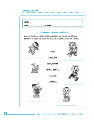 Atividade 19a




                                           NOME:___________________________________________________________________________

                                           DATA: _____ /_______________	TURMA:____________________________________________


                                                                Personagens da turma da Mônica

                                           DEPOIS DE LER A LISTA DE PERSONAGENS DA TURMA DA MÔNICA,
                                           ESCREVA O NOME DE CADA UM DELES NA LINHA ABAIXO DA FIGURA.




                                                                               BIDU

                                                                            CASCÃO

                                                                          CEBOLINHA

                                                                         CHICO BENTO

                                                                             MAGALI

                                                                            MÔNICA




     92                                                     Guia de Planejamento e Orientações didáticas - 2 a série




guia_planej_orient_2aSerie_vol1.indd 92                                                                                       2009-10-27 09:33
 