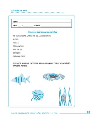 Atividade 19b




                        NOME:___________________________________________________________________________

                        DATA: _____ /_______________	TURMA:____________________________________________


                                            Alimentos das tartarugas marinhas

                         AS TARTARUGAS MARINHAS SE ALIMENTAM DE:
                         ALGAS
                         PEIXES
                         ÁGUAS-VIVAS
                         MOLUSCOS
                         OURIÇOS
                         CARANGUEJOS


                         CONSULTE A LISTA E ENCONTRE AS PALAVRAS QUE CORRESPONDEM ÀS
                         IMAGENS ABAIXO.




                     Guia de Planejamento e Orientações didáticas - 2 a série                                93


guia_planej_orient_2aSerie_vol1.indd 93                                                                    2009-10-27 09:33
 