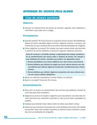 ATIVIDADE 20: ESCRITA PELO ALUNO

                                           Lista de animais marinhos
                                          Objetivo

                                          	 Avançar no conhecimento da escrita ao escrever segundo suas hipóteses e
                                            confrontar o que sabe com o colega.


                                          Planejamento

                                          	 Quando realizar? No início do ano ou enquanto houver alunos não-alfabéticos,
                                            depois de terem estudado alguns animais. Organize durante a semana, nos
                                            momentos em que o restante da turma estiver fazendo atividades de ortografia.
                                          	 Como organizar os alunos? Em duplas nas quais ambos ainda não dominam
                                            o sistema de escrita alfabético e escrevem segundo hipóteses próximas.
                                          	 Antes de começar a atividade, planeje a organização das duplas consideran-
                                            do os conhecimentos dos alunos sobre o sistema de escrita. Em relação a
                                            suas hipóteses de escrita, considere que podem ser agrupados assim:
                                            j	Alunos pré-silábicos com alunos silábicos com valor sonoro convencional.
                                            j	Alunos silábicos que utilizam as vogais com seus valores sonoros com alu-
                                              nos silábicos que utilizam algumas consoantes, considerando seus valores
                                              sonoros.
                                            j	Alunos silábicos que utilizam algumas consoantes com seus valores sono-
                                              ros com alunos silábico-alfabéticos.
                                          	 Quais os materiais necessários? Letras móveis, se possível.
                                          	 Qual é a duração? Cerca de 40 minutos.

                                          Encaminhamento

                                          	 Faça com os alunos um levantamento dos animais que poderiam constar de
                                            uma lista para eles estudarem.
                                          	 Organize os alunos em duplas e diga-lhes para escreverem uma lista dos ani-
                                            mais marinhos que conhecem (incluindo ou não os que foram estudados no
                                            projeto).
                                          	 Explique que deverão trocar ideias sobre as letras que devem utilizar.
                                          	 Espera-se que escrevam de acordo com suas hipóteses de escrita. Na medida
                                            do possível, faça intervenções enquanto os demais alunos estiverem ocupa-
                                            dos com as atividades de ortografia.


     94                                                    Guia de Planejamento e Orientações didáticas - 2 a série




guia_planej_orient_2aSerie_vol1.indd 94                                                                                     2009-10-27 09:33
 