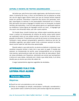 Leitura e escrita de textos memorizados

                          Há textos que, pela forma como estão organizados, são facilmente memori-
                     záveis. A presença de rimas, o ritmo, as brincadeiras com as palavras ou ainda
                     seu uso em alguns jogos infantis fazem com que as crianças tenham especial
                     prazer em recitá-los. Diversificar o repertório dos alunos com parlendas, canti-
                     gas, trava-línguas ou poemas é uma preocupação interessante em si mesma,
                     pois são textos nos quais a linguagem é tratada como um brinquedo: os duplos
                     sentidos são explorados, o som de cada palavra ganha um significado especial,
                     as metáforas e outras figuras de linguagem entram em cena... A linguagem ga-
                     nha assim uma dimensão lúdica, que vale a pena explorar.

                           Em função disso, convém lembrar que, embora sejam excelentes para pro-
                     mover o avanço na compreensão do sistema de escrita, esses textos devem
                     ser explorados antes em seu próprio sentido, no que têm de inusitado, de en-
                     graçado, de diferente. É importante que você dê aos alunos um tempo para que
                     conheçam o texto, possam compreendê-lo, apreciá-lo e divertir-se com ele. As
                     atividades sugeridas, que podem ajudar muito a promover avanços na escrita,
                     devem ocorrer após ter sido feita essa aproximação.

                           Quando sabem o que está escrito, os alunos se dedicam a relacionar o que
                     vocalizam enquanto recitam o texto com o que veem no papel. À medida que
                     avançam na compreensão da escrita, essa correspondência vai se tornando
                     mais precisa, aproximando-se cada vez mais das letras de cada palavra. Reali-
                     zar essas atividades com frequência, solicitando aos alunos que acompanhem
                     a leitura em suas cópias, indicando com o dedo o que estão lendo, é um ótimo
                     desafio para os alunos que ainda não sabem ler.

                             A seguir apresentamos algumas sugestões de atividades.



                     ATIVIDADES 21a E 21b:
                     LEITURA PELO ALUNO

                          Parlenda / Poema
                     Objetivos

                       	 Divertir-se com uma parlenda ou com um poema.
                       	 Utilizar as estratégias de seleção, antecipação e verificação, considerando o
                         que já sabem sobre o sistema de escrita, para localizar algumas das palavras.



                     Guia de Planejamento e Orientações didáticas - 2 a série                              95


guia_planej_orient_2aSerie_vol1.indd 95                                                                  2009-10-27 09:33
 