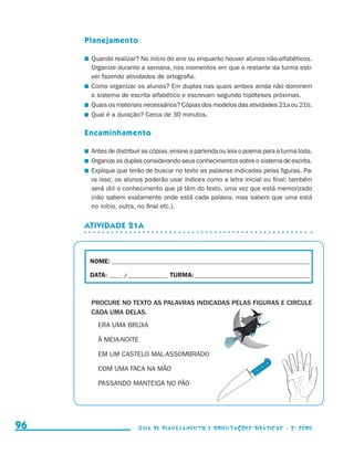 Planejamento

                                          	 Quando realizar? No início do ano ou enquanto houver alunos não-alfabéticos.
                                            Organize durante a semana, nos momentos em que o restante da turma esti-
                                            ver fazendo atividades de ortografia.
                                          	 Como organizar os alunos? Em duplas nas quais ambos ainda não dominem
                                            o sistema de escrita alfabético e escrevam segundo hipóteses próximas.
                                          	 Quais os materiais necessários? Cópias dos modelos das atividades 21a ou 21b.
                                          	 Qual é a duração? Cerca de 30 minutos.

                                          Encaminhamento

                                          	 Antes de distribuir as cópias, ensine a parlenda ou leia o poema para a turma toda.
                                          	 Organize as duplas considerando seus conhecimentos sobre o sistema de escrita.
                                          	 Explique que terão de buscar no texto as palavras indicadas pelas figuras. Pa-
                                            ra isso, os alunos poderão usar índices como a letra inicial ou final; também
                                            será útil o conhecimento que já têm do texto, uma vez que está memorizado
                                            (não sabem exatamente onde está cada palavra, mas sabem que uma está
                                            no início, outra, no final etc.).


                                          Atividade 21a



                                           NOME:___________________________________________________________________________

                                           DATA: _____ /_______________	TURMA:____________________________________________



                                           PROCURE NO TEXTO AS PALAVRAS INDICADAS PELAS FIGURAS E CIRCULE
                                           CADA UMA DELAS.
                                             ERA UMA BRUXA

                                             À MEIA-NOITE

                                             EM UM CASTELO MAL-ASSOMBRADO

                                             COM UMA FACA NA MÃO

                                             PASSANDO MANTEIGA NO PÃO




     96                                                     Guia de Planejamento e Orientações didáticas - 2 a série




guia_planej_orient_2aSerie_vol1.indd 96                                                                                           2009-10-27 09:33
 