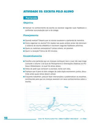 ATIVIDADE 22: ESCRITA PELO ALUNO

                                           Parlenda
                                          Objetivo

                                          	 Avançar no conhecimento da escrita ao escrever segundo suas hipóteses e
                                            confrontar sua produção com a do colega.

                                          Planejamento

                                          	 Quando realizar? Depois que os alunos souberem a parlenda de memória.
                                          	 Como organizar os alunos? Em duplas nas quais ambos ainda não dominam
                                            o sistema de escrita alfabético e escrevem segundo hipóteses próximas.
                                          	 Quais os materiais necessários? Letras móveis, se possível.
                                          	 Qual é a duração? Cerca de 40 minutos.

                                          Encaminhamento

                                          	 Escolha uma parlenda que as crianças conheçam bem e que não seja longa
                                            (consulte o volume 1 do Guia de Planejamento e Orientações Didáticas do Pro-
                                            fessor Alfabetizador, no qual há várias delas).
                                          	 Antes de pedir que comecem a escrever, recite com eles.
                                          	 Explique que é para os dois colegas de cada dupla escreverem juntos, discu-
                                            tindo antes quais letras devem utilizar.
                                          	 Enquanto trabalham, procure fazer intervenções e problematizar as escolhas,
                                            contribuindo para que as crianças avancem em seus conhecimentos sobre a
                                            escrita.




     98                                                    Guia de Planejamento e Orientações didáticas - 2 a série




guia_planej_orient_2aSerie_vol1.indd 98                                                                                    2009-10-27 09:33
 