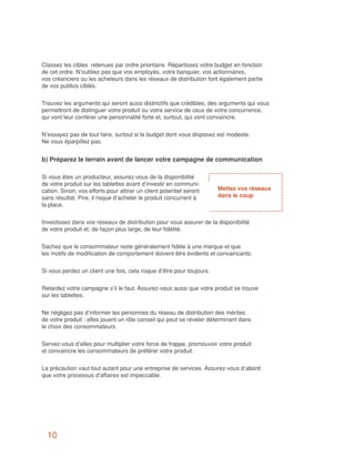 Classez les cibles retenues par ordre prioritaire. Répartissez votre budget en fonction
de cet ordre. N’oubliez pas que vos employés, votre banquier, vos actionnaires,
vos créanciers ou les acheteurs dans les réseaux de distribution font également partie
de vos publics ciblés.


Trouvez les arguments qui seront aussi distinctifs que crédibles, des arguments qui vous
permettront de distinguer votre produit ou votre service de ceux de votre concurrence,
qui vont leur conférer une personnalité forte et, surtout, qui vont convaincre.


N’essayez pas de tout faire, surtout si le budget dont vous disposez est modeste.
Ne vous éparpillez pas.


b) Préparez le terrain avant de lancer votre campagne de communication

Si vous êtes un producteur, assurez-vous de la disponibilité
de votre produit sur les tablettes avant d’investir en communi-
cation. Sinon, vos efforts pour attirer un client potentiel seront     Mettez vos réseaux
sans résultat. Pire, il risque d’acheter le produit concurrent à       dans le coup
la place.


Investissez dans vos réseaux de distribution pour vous assurer de la disponibilité
de votre produit et, de façon plus large, de leur fidélité.


Sachez que le consommateur reste généralement fidèle à une marque et que
les motifs de modification de comportement doivent être évidents et convaincants.


Si vous perdez un client une fois, cela risque d’être pour toujours.


Retardez votre campagne s’il le faut. Assurez-vous aussi que votre produit se trouve
sur les tablettes.


Ne négligez pas d’informer les personnes du réseau de distribution des mérites
de votre produit : elles jouent un rôle conseil qui peut se révéler déterminant dans
le choix des consommateurs.


Servez-vous d’elles pour multiplier votre force de frappe, promouvoir votre produit
et convaincre les consommateurs de préférer votre produit.


La précaution vaut tout autant pour une entreprise de services. Assurez-vous d’abord
que votre processus d’affaires est impeccable.




  10
 