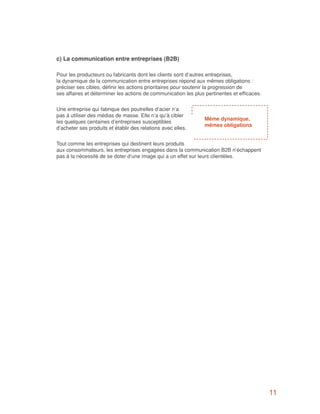 c) La communication entre entreprises (B2B)

Pour les producteurs ou fabricants dont les clients sont d’autres entreprises,
la dynamique de la communication entre entreprises répond aux mêmes obligations :
préciser ses cibles, définir les actions prioritaires pour soutenir la progression de
ses affaires et déterminer les actions de communication les plus pertinentes et efficaces.


Une entreprise qui fabrique des poutrelles d’acier n’a
pas à utiliser des médias de masse. Elle n’a qu’à cibler
                                                                 Même dynamique,
les quelques centaines d’entreprises susceptibles
                                                                 mêmes obligations
d’acheter ses produits et établir des relations avec elles.


Tout comme les entreprises qui destinent leurs produits
aux consommateurs, les entreprises engagées dans la communication B2B n’échappent
pas à la nécessité de se doter d’une image qui a un effet sur leurs clientèles.




                                                                                             11
 