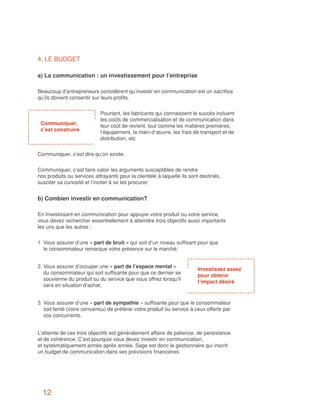 4. LE BUDGET

a) La communication : un investissement pour l’entreprise

Beaucoup d’entrepreneurs considèrent qu’investir en communication est un sacrifice
qu’ils doivent consentir sur leurs profits.


                            Pourtant, les fabricants qui connaissent le succès incluent
                            les coûts de commercialisation et de communication dans
 Communiquer,               leur coût de revient, tout comme les matières premières,
 c’est construire           l’équipement, la main-d’œuvre, les frais de transport et de
                            distribution, etc


Communiquer, c’est dire qu’on existe.


Communiquer, c’est faire valoir les arguments susceptibles de rendre
nos produits ou services attrayants pour la clientèle à laquelle ils sont destinés,
susciter sa curiosité et l’inciter à se les procurer.


b) Combien investir en communication?

En investissant en communication pour appuyer votre produit ou votre service,
vous devez rechercher essentiellement à atteindre trois objectifs aussi importants
les uns que les autres :


1. Vous assurer d’une « part de bruit » qui soit d’un niveau suffisant pour que
   le consommateur remarque votre présence sur le marché;


2. Vous assurer d’occuper une « part de l’espace mental »
                                                                        Investissez assez
   du consommateur qui soit suffisante pour que ce dernier se
                                                                        pour obtenir
   souvienne du produit ou du service que vous offrez lorsqu’il
                                                                        l’impact désiré
   sera en situation d’achat;


3. Vous assurer d’une « part de sympathie » suffisante pour que le consommateur
   soit tenté (voire convaincu) de préférer votre produit ou service à ceux offerts par
   vos concurrents.


L’atteinte de ces trois objectifs est généralement affaire de patience, de persistance
et de cohérence. C’est pourquoi vous devez investir en communication,
et systématiquement année après année. Sage est donc le gestionnaire qui inscrit
un budget de communication dans ses prévisions financières.




  12
 