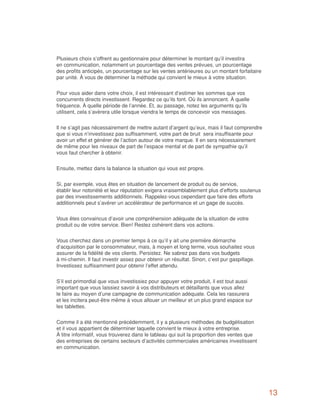 Plusieurs choix s’offrent au gestionnaire pour déterminer le montant qu’il investira
en communication, notamment un pourcentage des ventes prévues, un pourcentage
des profits anticipés, un pourcentage sur les ventes antérieures ou un montant forfaitaire
par unité. À vous de déterminer la méthode qui convient le mieux à votre situation.


Pour vous aider dans votre choix, il est intéressant d’estimer les sommes que vos
concurrents directs investissent. Regardez ce qu’ils font. Où ils annoncent. À quelle
fréquence. À quelle période de l’année. Et, au passage, notez les arguments qu’ils
utilisent, cela s’avèrera utile lorsque viendra le temps de concevoir vos messages.


Il ne s’agit pas nécessairement de mettre autant d’argent qu’eux, mais il faut comprendre
que si vous n’investissez pas suffisamment, votre part de bruit sera insuffisante pour
avoir un effet et générer de l’action autour de votre marque. Il en sera nécessairement
de même pour les niveaux de part de l’espace mental et de part de sympathie qu’il
vous faut chercher à obtenir.


Ensuite, mettez dans la balance la situation qui vous est propre.


Si, par exemple, vous êtes en situation de lancement de produit ou de service,
établir leur notoriété et leur réputation exigera vraisemblablement plus d’efforts soutenus
par des investissements additionnels. Rappelez-vous cependant que faire des efforts
additionnels peut s’avérer un accélérateur de performance et un gage de succès.


Vous êtes convaincus d’avoir une compréhension adéquate de la situation de votre
produit ou de votre service. Bien! Restez cohérent dans vos actions.


Vous cherchez dans un premier temps à ce qu’il y ait une première démarche
d’acquisition par le consommateur, mais, à moyen et long terme, vous souhaitez vous
assurer de la fidélité de vos clients. Persistez. Ne sabrez pas dans vos budgets
à mi-chemin. Il faut investir assez pour obtenir un résultat. Sinon, c’est pur gaspillage.
Investissez suffisamment pour obtenir l’effet attendu.


S’il est primordial que vous investissiez pour appuyer votre produit, il est tout aussi
important que vous laissiez savoir à vos distributeurs et détaillants que vous allez
le faire au moyen d’une campagne de communication adéquate. Cela les rassurera
et les incitera peut-être même à vous allouer un meilleur et un plus grand espace sur
les tablettes.


Comme il a été mentionné précédemment, il y a plusieurs méthodes de budgétisation
et il vous appartient de déterminer laquelle convient le mieux à votre entreprise.
À titre informatif, vous trouverez dans le tableau qui suit la proportion des ventes que
des entreprises de certains secteurs d’activités commerciales américaines investissent
en communication.




                                                                                              13
 