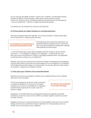 On ne vend pas des billets de loterie, mais du rêve, la liberté, une éternelle jeunesse,
 le plaisir de séduire, de bien paraître, d’être perçu comme ayant du succès
 dans la vie. De plus en plus, la publicité présente le produit comme une récompense.
 « Vous le méritez bien! » affirme un slogan de produits de beauté.


 La publicité est une entreprise de charme et de séduction.


 b) Prenez garde aux idées farfelues ou contreproductives

 Bien que la publicité doive être originale, il ne faut pas accepter n’importe quelle idée
 et vous lancer dans n’importe quelle aventure.


                                          Ne tombez pas dans le panneau de diffuser une
Les campagnes coup-de-poing ne            publicité tellement saugrenue que le consomma-
fonctionnent généralement pas             teur ne se souviendra pas du produit pour laquelle
                                          cette publicité aura été conçue.


 « Je ne comprends pas ce que cette compagnie tente de me dire ou de me vendre ».
 Ou encore : « Ce message me répugne ou m’indispose. » Combien de fois vous
 êtes-vous fait ce commentaire en voyant un message publicitaire dans une publication,
 sur des panneaux extérieurs ou à la télévision?


 Retenez aussi que les annonceurs qui tentent de choquer en proposant des campagnes
 coup de poing irritent souvent plus le consommateur qu’ils ne le séduisent. Si la publicité
 a de l’impact mais qu’elle choque, le consommateur ne sera pas attiré par votre marque.
 Au contraire, il risque de s’en éloigner à jamais.


 c) Visez plus que l’atteinte d’une notoriété élevée

 Nombreux sont ceux qui considèrent l’atteinte d’une notoriété élevée comme l’objectif
 ultime de la communication.


 Il est vrai que personne ne pourra vouloir se procurer
 un produit ou bénéficier d’un service s’il en ignore             Ne cherchez pas seulement
 l’existence. En ce sens, la notoriété est un ingrédient          à vous faire remarquer
 essentiel dans la poursuite du succès, mais n’en
 est pas un gage.


 Cependant, la notoriété doit être accompagnée d’arguments capables de qualifier
 le produit ou le service, et qui vont lui conférer une valeur ajoutée, susciter la curiosité
 et inciter à l’achat.


 Rappelez-vous que ce n’est pas parce qu’on connaît quelque chose qu’on est en même
 temps convaincu de sa pertinence et de sa nécessité. Ce n’est pas parce qu’on est
 familier avec une cause que nous y adhérons.



   16
 