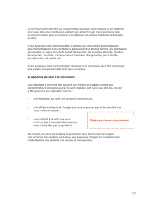 La communication doit dire au consommateur pourquoi cette marque lui est destinée
et en quoi elle a des mérites qui justifient son achat. Il s’agit d’une promesse faite
au consommateur pour le convaincre de délaisser sa marque habituelle et d’adopter
la vôtre.


Il faut aussi que votre communication s’adresse aux motivations psychologiques
des consommateurs et leur propose la possession d’un produit comme une gratification
personnelle, un signe de succès social, de bien-être, de jeunesse éternelle, de désir,
de séduction, de santé, d’indépendance financière, d’appréciation par la famille,
de satisfaction, de mérite, etc.


Il faut aussi que votre communication réussisse à se démarquer pour être remarquée
et à installer une personnalité forte pour la marque.


d) Apportez du soin à la réalisation

Les messages s’éliminent trop souvent eux-mêmes de l’espace mental des
consommateurs soit parce que qu’ils sont insipides, soit parce que trop peu de soin
a été apporté à leur réalisation comme :


•	   une illustration qui rend une personne monstrueuse;


•	   une affiche extérieure si chargée que vous ne pouvez pas la lire pendant que
     vous roulez en voiture;


•	   une publicité à la radio que vous                  Faites les choses correctement
     n’arrivez pas à comprendre parce que
     vous n’entendez pas ce qui est dit.


Ne coupez pas dans les budgets de production pour économiser de l’argent.
Une annonce bien réalisée vaut mieux que beaucoup d’argent en investissement
média derrière une publicité mal conçue et mal exécutée.




                                                                                         17
 