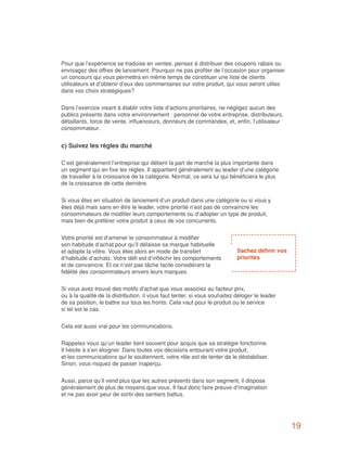 Pour que l’expérience se traduise en ventes, pensez à distribuer des coupons rabais ou
envisagez des offres de lancement. Pourquoi ne pas profiter de l’occasion pour organiser
un concours qui vous permettra en même temps de constituer une liste de clients
utilisateurs et d’obtenir d’eux des commentaires sur votre produit, qui vous seront utiles
dans vos choix stratégiques?


Dans l’exercice visant à établir votre liste d’actions prioritaires, ne négligez aucun des
publics présents dans votre environnement : personnel de votre entreprise, distributeurs,
détaillants, force de vente, influenceurs, donneurs de commandes, et, enfin, l’utilisateur
consommateur.


c) Suivez les règles du marché

C’est généralement l’entreprise qui détient la part de marché la plus importante dans
un segment qui en fixe les règles. Il appartient généralement au leader d’une catégorie
de travailler à la croissance de la catégorie. Normal, ce sera lui qui bénéficiera le plus
de la croissance de cette dernière.


Si vous êtes en situation de lancement d’un produit dans une catégorie ou si vous y
êtes déjà mais sans en être le leader, votre priorité n’est pas de convaincre les
consommateurs de modifier leurs comportements ou d’adopter un type de produit,
mais bien de préférer votre produit à ceux de vos concurrents.


Votre priorité est d’amener le consommateur à modifier
son habitude d’achat pour qu’il délaisse sa marque habituelle
et adopte la vôtre. Vous êtes alors en mode de transfert                   Sachez définir vos
d’habitude d’achats. Votre défi est d’infléchir les comportements          priorités
et de convaincre. Et ce n’est pas tâche facile considérant la
fidélité des consommateurs envers leurs marques.


Si vous avez trouvé des motifs d’achat que vous associez au facteur prix,
ou à la qualité de la distribution, il vous faut tenter, si vous souhaitez déloger le leader
de sa position, le battre sur tous les fronts. Cela vaut pour le produit ou le service
si tel est le cas.


Cela est aussi vrai pour les communications.


Rappelez-vous qu’un leader tient souvent pour acquis que sa stratégie fonctionne.
Il hésite à s’en éloigner. Dans toutes vos décisions entourant votre produit,
et les communications qui le soutiennent, votre rôle est de tenter de le déstabiliser.
Sinon, vous risquez de passer inaperçu.


Aussi, parce qu’il vend plus que les autres présents dans son segment, il dispose
généralement de plus de moyens que vous. Il faut donc faire preuve d’imagination
et ne pas avoir peur de sortir des sentiers battus.




                                                                                                19
 