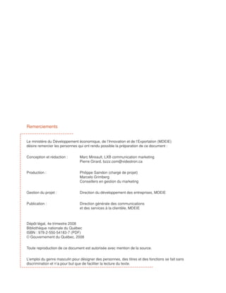 Remerciements


Le ministère du Développement économique, de l’Innovation et de l’Exportation (MDEIE)
désire remercier les personnes qui ont rendu possible la préparation de ce document :


Conception et rédaction : 	     Marc Mireault, LXB communication marketing
				                            Pierre Girard, bzzz.com@videotron.ca


Production : 			                Philippe Saindon (chargé de projet)
				                            Marcelo Grimberg
				                            Conseillers en gestion du marketing


Gestion du projet : 		          Direction du développement des entreprises, MDEIE


Publication : 			               Direction générale des communications 					
				                            et des services à la clientèle, MDEIE



Dépôt légal, 4e trimestre 2008										
Bibliothèque nationale du Québec								
ISBN : 978-2-550-54183-7 (PDF)									
© Gouvernement du Québec, 2008							


Toute reproduction de ce document est autorisée avec mention de la source.


L’emploi du genre masculin pour désigner des personnes, des titres et des fonctions se fait sans
discrimination et n’a pour but que de faciliter la lecture du texte.
 