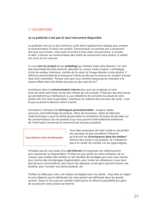 7. LES MOYENS

 a) La publicité n’est pas le seul instrument disponible

 La publicité n’est qu’un des nombreux outils dont le gestionnaire dispose pour amener
 le consommateur à choisir son produit. Communiquer ne consiste pas à seulement
 dire que vous existez, mais aussi et surtout à faire valoir une promesse, à susciter
 le désir, à donner au consommateur des motifs de consommer votre produit, à justifier
 son choix et à le rassurer.


 Il y a le nom du produit et son emballage qui méritent toute votre attention. Un nom
 doit essentiellement être distinctif, descriptif et, surtout, facile à retenir. L’emballage,
 à titre de vendeur silencieux, confère de la valeur et l’image désirée à votre produit. Il
 affiche la personnalité de la marque et l’attrait qu’elle pourra exercer en situation d’achat.
 Vous êtes chocolatier. Pensez-vous que vous vendriez beaucoup de chocolats s’ils
 étaient offerts dans des boîtes de pizza ou des sacs bruns?


 Investissez dans la communication interne pour que vos employés et votre
 force de vente soient bien au fait des mérites de vos produits. Produisez des documents
 qui permettront aux distributeurs ou aux détaillants de connaître les atouts de votre
 produit afin d’en faire la promotion. Distribuez du matériel dans les lieux de vente : c’est
 là que se prend la décision ultime d’achat.


 Considérez l’utilisation de techniques promotionnelles : coupons rabais,
 concours, échantillonnage de produits, offres de lancement, rabais du fabricant.
 Cette technique a aussi le mérite de permettre la constitution de bases de données sur
 les consommateurs de vos produits à qui vous pourrez éventuellement acheminer
 de l’information concernant le lancement de nouveaux produits.

                                      Vous êtes producteur de truite fumée ou de jambon
                                      bio, pourquoi ne pas considérer l’influence
Les options sont nombreuses           qu’exercent les chroniqueurs dans les médias?
                                      Donnez-leur accès à vos produits. Ils n’hésiteront
                                      pas à en vanter les mérites s’ils les jugent dignes.


 N’oubliez pas de vous doter d’un site Internet et d’organiser son référencement
 pour augmenter sa fréquentation. Profitez-en pour parler de votre entreprise, de sa
 mission, pour publier des recettes ou les résultats de sondages que vous avez menés,
 pour inscrire des témoignages d’appréciation, pour inviter les utilisateurs à vous faire
 part de leurs commentaires, pour fournir les adresses où les gens pourront trouver vos
 produits, pour mousser vos autres produits, etc.


 Profitez du Web pour créer une relation privilégiée avec vos clients. Vous êtes en région
 et vous déplorez que la distribution de votre produit soit déficiente dans les grands
 centres. Voyez si vous pouvez combler cette lacune en offrant la possibilité aux gens
 de se procurer votre produit via Internet.



                                                                                                  21
 