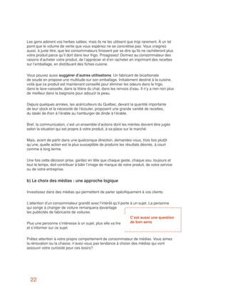 Les gens adorent vos herbes salées, mais ils ne les utilisent que trop rarement. À un tel
point que le volume de vente que vous espériez ne se concrétise pas. Vous craignez
aussi, à juste titre, que les consommateurs finissent par se dire qu’ils ne rachèteront plus
votre produit parce qu’il dort dans leur frigo. Proagissez! Donnez au consommateur des
raisons d’acheter votre produit, de l’apprécier et d’en racheter en imprimant des recettes
sur l’emballage, en distribuant des fiches-cuisine.


Vous pouvez aussi suggérer d’autres utilisations. Un fabricant de bicarbonate
de soude en propose une multitude sur son emballage. Initialement destiné à la cuisine,
voilà que ce produit est maintenant conseillé pour éliminer les odeurs dans le frigo,
dans le lave-vaisselle, dans la litière du chat, dans les renvois d’eau. Il n’y a rien non plus
de meilleur dans la baignoire pour adoucir la peau.


Depuis quelques années, les acériculteurs du Québec, devant la quantité importante
de leur stock et la nécessité de l’écouler, proposent une grande variété de recettes,
du tataki de thon à l’érable au hamburger de dinde à l’érable.


Bref, la communication, c’est un ensemble d’actions dont les mérites doivent être jugés
selon la situation qui est propre à votre produit, à sa place sur le marché.


Mais, avant de partir dans une quelconque direction, demandez-vous, trois fois plutôt
qu’une, quelle action est la plus susceptible de produire les résultats désirés, à court
comme à long terme.


Une fois cette décision prise, gardez en tête que chaque geste, chaque sou, toujours et
tout le temps, doit contribuer à bâtir l’image de marque de votre produit, de votre service
ou de votre entreprise.


b) Le choix des médias : une approche logique

Investissez dans des médias qui permettent de parler spécifiquement à vos clients.


L’attention d’un consommateur grandit avec l’intérêt qu’il porte à un sujet. La personne
qui songe à changer de voiture remarquera davantage
les publicités de fabricants de voitures.
                                                                 C’est aussi une question
Plus une personne s’intéresse à un sujet, plus elle va lire      de bon sens
et s’informer sur ce sujet.


Prêtez attention à votre propre comportement de consommateur de médias. Vous aimez
la rénovation ou la chasse, n’avez-vous pas tendance à choisir des médias qui vont
assouvir votre curiosité pour ces loisirs?




  22
 