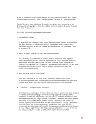 Aussi, ne passez-vous pas plus de temps à lire une publication que vous avez payée
plutôt qu’une publication qui vous a été donnée sans que vous ne l’ayez demandée?


Il en est de même pour vos clients. Si vous les connaissez bien, le reste ira de soi.
C’est aussi simple que ça. Le choix des médias, c’est une question de coûts, d’impact,
mais aussi de bon sens.


Nous vous proposons quelques principes simples :


1.	Comparez les médias


	 Si, à l’examen des chiffres qui vous auront été remis par les médias, vous constatez
  que deux proposent la même efficacité pour atteindre les cibles que vous avez
  identifiées, comparez le coût par mille personnes jointes par l’un comme par l’autre
  (le fameux CPM).


2.	Mettez en valeur votre produit dans le bon environnement


	 Avez-vous déjà vu un fabricant de parfum utiliser la distribution porte-à-porte?
  Bien que ce moyen puisse s’avérer un média efficace, surtout pour une entreprise
  qui souhaite faire de la publicité dans une zone délimitée, il n’est peut-être pas
  idéal pour un produit de luxe. Vous verrez généralement de la publicité pour des autos
  luxueuses, des champagnes, ou d’autres produits haut de gamme dans des
  environnements évocateurs.


3.	Sélectionnez le territoire où annoncer


	 Vous rêvez peut-être de voir votre produit annoncé à la télévision ou dans
  de grands magazines, mais, si votre produit est essentiellement local, pourquoi alors
  gaspiller votre argent dans des marchés où votre produit n’est pas distribué?


4.	La télévision? Considérez toutes les options


	 Souhaitez-vous, avec l’argent dont vous disposez, faire un gros impact, quitte à ne pas
  pouvoir soutenir votre campagne pendant une longue période en favorisant la
  pénétration plutôt que la fréquence ou la durée? Ou, au contraire, désirez-vous être
  présent pendant une plus longue période? Considérez l’utilisation des canaux de télé
  spécialisés plutôt que les grands réseaux. Si vous choisissez correctement ces
  canaux, vous pourrez cibler de façon efficace vos messages, à moindre coût unitaire,
  et ainsi profiter d’une campagne nettement plus longue. Vous avez 100 000 $
  à investir dans une campagne télévisuelle, demandez aux représentants des réseaux
  de vous indiquer la pénétration et la fréquence que cette somme va vous donner sur
  leur réseau, sur quelle période, spécifiquement auprès de votre clientèle.




                                                                                            23
 