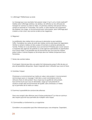 5.	L’affichage? Réfléchissez au texte


	 Le message que vous souhaitez faire passer exige-t-il qu’il y ait un texte explicatif?
  Oubliez alors l’affichage extérieur, les abribus, les affiches sur les véhicules de
  transport en commun ou dans le métro. Un panneau extérieur doit pouvoir être lu,
  compris et assimilé en 4 secondes. Par contre, si votre intention est uniquement
  de proposer une image, un environnement pour votre produit, alors l’affichage peut
  s’avérer un bon choix, tout comme la télé ou les magazines.


6.	Négociez!


	 La prolifération des médias fait en sorte que la demande ne peut satisfaire
  l’offre. Considérez les cartes de tarifs des médias comme des bases de négociation.
  Vérifiez si certains médias ont des surplus d’inventaire à certaines périodes de
  l’année. Profitez-en si ces dernières vous conviennent! N’hésitez pas à avoir recours
  à l’expertise des agences de publicité ou à des agences spécialisées en planification
  et en achat média. Il est possible que les économies que vous pourriez réaliser
  grâce à elles à l’achat d’espace ou de temps dans les médias compensent leurs
  honoraires.


7.	Sortez des sentiers battus


	 À cet égard, Internet peut être une option fort intéressante puisqu’il offre de plus en
  plus de possibilités attrayantes. Soyez imaginatifs dans l’utilisation que vous en ferez.


8.	Contrôlez l’impact


	 Choisissez un environnement qui mettra en valeur votre produit. L’environnement
  communique aussi un message. Il doit donc y avoir concordance entre le
  véhicule choisi et votre produit. Vous croyez que la qualité de votre produit,
  tout comme le prix que vous en demandez, exige qu’il soit présenté en
  couleurs et dans des environnements de qualité, alors choisissez un média
  qui va permettre de le mettre en valeur.


9.	Examinez la possibilité de conclure des alliances


	 Avez-vous songé à des alliances avec d’autres producteurs? La mise en commun
  des moyens pourrait vous permettre de multiplier votre impact.


10. Commanditez un événement ou un organisme


	 Considérer une association peut être intéressant pour une entreprise. Cependant,



  24
 