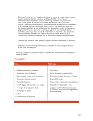 il faut que l’événement ou l’organisme devienne un moyen de mettre votre entreprise
      ou votre produit en contact avec ceux qui fréquentent l’événement ou les
      manifestations de l’organisme. Un logo dans leur publicité ne sert pas vraiment
      votre cause, qui est de susciter la curiosité et d’augmenter l’attrait pour votre
      produit. Choisissez un événement qui vous permettra de mettre votre produit en valeur
      et de contribuer à soutenir son image. Voyez comme l’événement peut vous offrir
      des occasions de faire de l’échantillonnage, des dégustations ou des démonstrations
      de produits. Ou encore de mener un concours auprès de vos clients afin de leur
      permettre un accès privilégié au site de l’événement ou d’assister à des spectacles.
      L’événement peut enfin offrir une occasion d’y convier clients, distributeurs et
      détaillants (et même votre banquier) afin de renforcer vos relations professionnelles.


   	 Cherchez des bénéfices réels, dont vous pourrez mesurer le rendement et l’efficacité.


   	 Choisissez un événement qui correspond aux intérêts de votre principale clientèle
     et non à vos propres goûts.


   Nous vous proposons ci-après un tableau sommaire des forces et faiblesses des divers
   types de médias.


TÉLÉVISION

Forces		                                          Faiblesses



 •	 Média de masse par excellence                  •	 Coût élevé
 •	 Couverture et portée élevées                   •	 Durée de vie du message limitée
 •	 Sons, images, mouvements et émotions           •	 Distribution inégale des heures d’écoute
 •	 Sélectivité relative d’auditoire               •	 Disponibilité limitée
 •	 Flexibilité régionale                          •	 Fragmentation (dispersion des auditoires)
 •	 Excellent pour bâtir ou refaire une image      •	 Encombrement publicitaire élevé
 •	 Témoigne de la force d’un client               •	 Zappage et élimination des messages
                                                      publicitaires dans le cas d’enregistrement
 •	 Haut degré de rappel                              de programmes
 •	 Intrusif
 •	 Démonstration d’un produit




                                                                                                 25
 