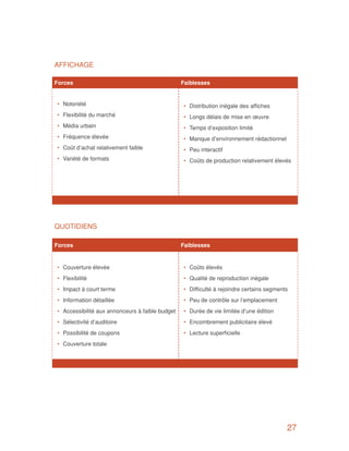 AFFICHAGE

Forces		                                           Faiblesses
                                                   	
 •	 Notoriété                                          •	 Distribution inégale des affiches
 •	 Flexibilité du marché                              •	 Longs délais de mise en œuvre
 •	 Média urbain                                       •	 Temps d’exposition limité
 •	 Fréquence élevée                                   •	 Manque d’environnement rédactionnel
 •	 Coût d’achat relativement faible                   •	 Peu interactif
 •	 Variété de formats                                 •	 Coûts de production relativement élevés




QUOTIDIENS

Forces		                                           Faiblesses


 •	 Couverture élevée                                  •	 Coûts élevés
 •	 Flexibilité                                        •	 Qualité de reproduction inégale
 •	 Impact à court terme                               •	 Difficulté à rejoindre certains segments
 •	 Information détaillée                              •	 Peu de contrôle sur l’emplacement
 •	 Accessibilité aux annonceurs à faible budget       •	 Durée de vie limitée d’une édition
 •	 Sélectivité d’auditoire                            •	 Encombrement publicitaire élevé
 •	 Possibilité de coupons                             •	 Lecture superficielle
 •	 Couverture totale




                                                                                                 27
 