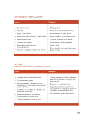 DISTRIBUTION PORTE-À-PORTE

Forces		                                              Faiblesses


 •	 Couverture élevée                                 •	 Médias gratuits
 •	 Flexibilité                                       •	 Annonceurs essentiellement locaux
 •	 Impact à court terme                              •	 Environnement de faible qualité
 •	 Accessibilité aux annonceurs à faible budget      •	 Faible intérêt sur les marchés urbains
 •	 Sélectivité territoriale                          •	 Durée de vie limitée d’une édition
 •	 Possibilité de coupons                            •	 Encombrement publicitaire élevé
 •	 Segmentation géographique                         •	 Intérêt mitigé
    et démographique
                                                      •	 Environnement peu propice à une cam-
 •	 Contenus à caractère promotionnel et local           pagne d’image




INTERNET
Placements publicitaires sur d’autres sites ou services


Forces		                                              Faiblesses


 •	 Possibilité de placements très ciblés             •	 Grande complexité, courbe d’apprentis-
                                                         sage difficile pour les annonceurs non
 •	 Grande latitude créative                             expérimentés
 •	 Bon pour sa valeur d’exposition propre            •	 Évolution très rapide du média
    (un peu comme l’affichage) et pour son lien
    à votre site Web.                                 •	 Requiert une attention quotidienne
                                                         pour optimiser la campagne (ajuster les
 •	 Possibilités de traçabilité de l’efficacité des      messages et leurs positions, etc.)
    placements individuels
                                                      •	 Encombrement publicitaire croissant
 •	 Souplesse permettant de faire des
    changements en cours de route
 •	 Linéarité budgétaire (coûts par clics)




                                                                                                   29
 