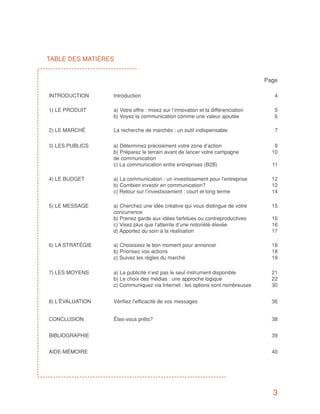 TABLE DES MATIÈRES


                                                                                  Page

INTRODUCTION      Introduction                                                       4

1) LE PRODUIT     a) Votre offre : misez sur l’innovation et la différenciation      5
                  b) Voyez la communication comme une valeur ajoutée                 6

2) LE MARCHÉ      La recherche de marchés : un outil indispensable                   7

3) LES PUBLICS    a) Déterminez précisément votre zone d’action                      9
                  b) Préparez le terrain avant de lancer votre campagne             10
                  de communication
                  c) La communication entre entreprises (B2B)                       11

4) LE BUDGET      a) La communication : un investissement pour l’entreprise         12
                  b) Combien investir en communication?                             12
                  c) Retour sur l’investissement : court et long terme              14

5) LE MESSAGE     a) Cherchez une idée créative qui vous distingue de votre         15
                  concurrence
                  b) Prenez garde aux idées farfelues ou contreproductives          16
                  c) Visez plus que l’atteinte d’une notoriété élevée               16
                  d) Apportez du soin à la réalisation                              17

6) LA STRATÉGIE   a) Choisissez le bon moment pour annoncer                         18
                  b) Priorisez vos actions                                          18
                  c) Suivez les règles du marché                                    19

7) LES MOYENS     a) La publicité n’est pas le seul instrument disponible           21
                  b) Le choix des médias : une approche logique                     22
                  c) Communiquez via Internet : les options sont nombreuses         30


8) L’ÉVALUATION   Vérifiez l’efficacité de vos messages                             36


CONCLUSION        Êtes-vous prêts?                                                  38


BIBLIOGRAPHIE                                                                       39


AIDE-MÉMOIRE                                                                        40




                                                                                    3
 