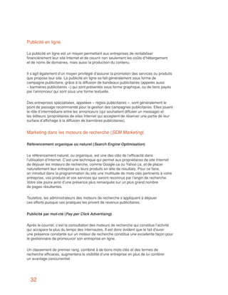 Publicité en ligne

La publicité en ligne est un moyen permettant aux entreprises de rentabiliser
financièrement leur site Internet et de couvrir non seulement les coûts d’hébergement
et de noms de domaines, mais aussi la production du contenu.


Il s’agit également d’un moyen privilégié d’assurer la promotion des services ou produits
que propose leur site. La publicité en ligne se fait généralement sous forme de
campagne publicitaire, grâce à la diffusion de bandeaux publicitaires (appelés aussi
« bannières publicitaires ») qui sont présentés sous forme graphique, ou de liens payés
par l’annonceur qui sont sous une forme textuelle.


Des entreprises spécialisées, appelées « régies publicitaires », sont généralement le
point de passage recommandé pour la gestion des campagnes publicitaires. Elles jouent
le rôle d’intermédiaire entre les annonceurs (qui souhaitent diffuser un message) et
les éditeurs (propriétaires de sites Internet qui acceptent de réserver une partie de leur
surface d’affichage à la diffusion de bannières publicitaires).


Marketing dans les moteurs de recherche (SEM Marketing)

Référencement organique ou naturel (Search Engine Optimisation)


Le référencement naturel, ou organique, est une des clés de l’efficacité dans
l’utilisation d’Internet. C’est une technique qui permet aux propriétaires de site Internet
de déjouer les moteurs de recherche, comme Google.ca ou Yahoo.ca, et de placer
naturellement leur entreprise ou leurs produits en tête de résultats. Pour ce faire,
on introduit dans la programmation du site une multitude de mots-clés pertinents à votre
entreprise, vos produits et vos services qui seront reconnus par l’engin de recherche.
Votre site jouira ainsi d’une présence plus remarquée sur un plus grand nombre
de pages résultantes.


Toutefois, les administrateurs des moteurs de recherche s’appliquent à déjouer
ces efforts puisque ces pratiques les privent de revenus publicitaires.


Publicité par mot-clé (Pay per Click Advertising)


Après le courriel, c’est la consultation des moteurs de recherche qui constitue l’activité
qui accapare le plus du temps des internautes. Il est donc évident que le fait d’avoir
une présence constante sur un moteur de recherche constitue une excellente façon pour
le gestionnaire de promouvoir son entreprise en ligne.


Un classement de premier rang, combiné à de bons mots-clés et des termes de
recherche efficaces, augmentera la visibilité d’une entreprise en plus de lui conférer
un avantage concurrentiel.




  32
 