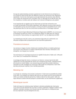 Ce type de cybermarketing consiste à positionner le site Internet d’une entreprise ou
d’un produit en tête de liste dans les différents moteurs de recherche et les répertoires
spécialisés. Comme les internautes ouvrent généralement les premiers sites affichés
sur le moteur de recherche qu’ils consultent, plus un affichage est en tête de liste, plus
il en résultera un nombre accru de visiteurs sur le site de l’entreprise ou du produit.


Il est important de se rappeler que les internautes qui font des recherches sont
en mode de demande d’information spécifique, donc déjà plus ouverts et plus attentifs
à l’information qui leur est communiquée. Le fait qu’ils aient la possibilité d’ouvrir votre
site plutôt que celui d’un de vos concurrents constitue donc un avantage important.


Selon la Search Engine Marketing Professional Organization (SEMPO), les annonceurs
en Amérique du Nord ont investi 10,0 milliards de dollars en 2006 dans les moteurs
de recherche. Cela constitue une augmentation de 62 % sur les dépenses de 2005.


Le marketing par mot-clé a connu une croissance fulgurante et il a démontré une
efficacité exceptionnelle comparativement aux bannières publicitaires.


Promotions et concours

Les concours, tirages et autres initiatives de marketing offrant un incitatif quelconque
sont toujours très efficaces en matière d’identification des individus intéressés à une
entreprise, une marque ou un service.


Ces techniques ont l’avantage de procurer la rapidité d’exécution à faible coût, l’efficacité
et un retour sur l’investissement intéressant.


L’avantage principal de mener un concours sur Internet, c’est qu’il permet de bâtir
rapidement une liste potentielle de clients que l’entreprise peut tenter, subséquemment,
de convertir en clients fidèles. Les concours peuvent aussi être jumelés à des jeux
interactifs et à des sondages qui auront pour effet d’aider les entreprises à réunir des
données précieuses relatives à leur clientèle potentielle.


Marketing viral

Le principe du marketing viral consiste à présenter à l’internaute la possibilité de profiter
d’une offre, à la condition qu’il abonne des amis ou qu’il fasse suivre le communiqué de
l’offre à un certain nombre de personnes. Celles-ci devront en faire autant. Voilà une
façon efficace d’utiliser Internet puisque la contamination se fait extrêmement rapidement.


Marketing par courriel

Cette technique de marketing exige l’adhésion volontaire préalable des internautes
à qui seront ensuite destinés des courriels à contenu publicitaire. Négliger d’obtenir cette
adhésion volontaire constitue une intrusion que les internautes ne manqueront pas
de vous reprocher et qui les éloignera de vous.

                                                                                                33
 