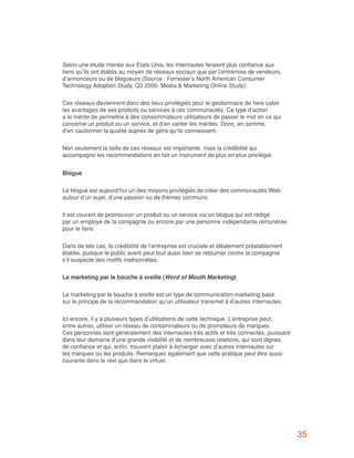 Selon une étude menée aux États-Unis, les internautes feraient plus confiance aux
liens qu’ils ont établis au moyen de réseaux sociaux que par l’entremise de vendeurs,
d’annonceurs ou de blogueurs (Source : Forrester’s North American Consumer
Technology Adoption Study, Q3 2006- Media & Marketing Online Study).


Ces réseaux deviennent donc des lieux privilégiés pour le gestionnaire de faire valoir
les avantages de ses produits ou services à ces communautés. Ce type d’action
a le mérite de permettre à des consommateurs utilisateurs de passer le mot en ce qui
concerne un produit ou un service, et d’en vanter les mérites. Donc, en somme,
d’en cautionner la qualité auprès de gens qu’ils connaissent.


Non seulement la taille de ces réseaux est importante, mais la crédibilité qui
accompagne les recommandations en fait un instrument de plus en plus privilégié.


Blogue


Le blogue est aujourd’hui un des moyens privilégiés de créer des communautés Web
autour d’un sujet, d’une passion ou de thèmes communs.


Il est courant de promouvoir un produit ou un service via un blogue qui est rédigé
par un employé de la compagnie ou encore par une personne indépendante rémunérée
pour le faire.


Dans de tels cas, la crédibilité de l’entreprise est cruciale et idéalement préalablement
établie, puisque le public averti peut tout aussi bien se retourner contre la compagnie
s’il suspecte des motifs malhonnêtes.


Le marketing par le bouche à oreille (Word of Mouth Marketing)


Le marketing par le bouche à oreille est un type de communication-marketing basé
sur le principe de la recommandation qu’un utilisateur transmet à d’autres internautes.


Ici encore, il y a plusieurs types d’utilisations de cette technique. L’entreprise peut,
entre autres, utiliser un réseau de contaminateurs ou de promoteurs de marques.
Ces personnes sont généralement des internautes très actifs et très connectés, jouissant
dans leur domaine d’une grande visibilité et de nombreuses relations, qui sont dignes
de confiance et qui, enfin, trouvent plaisir à échanger avec d’autres internautes sur
les marques ou les produits. Remarquez également que cette pratique peut être aussi
courante dans le réel que dans le virtuel.




                                                                                            35
 