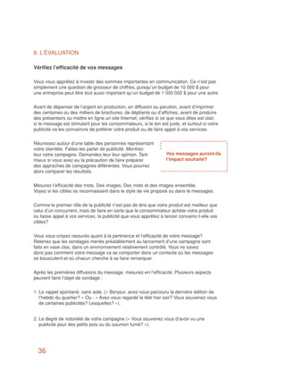 8. L’ÉVALUATION

Vérifiez l’efficacité de vos messages

Vous vous apprêtez à investir des sommes importantes en communication. Ce n’est pas
simplement une question de grosseur de chiffres, puisqu’un budget de 10 000 $ pour
une entreprise peut être tout aussi important qu’un budget de 1 000 000 $ pour une autre.


Avant de dépenser de l’argent en production, en diffusion ou parution, avant d’imprimer
des centaines ou des milliers de brochures, de dépliants ou d’affiches, avant de produire
des présentoirs ou mettre en ligne un site Internet, vérifiez si ce que vous dites est clair,
si le message est stimulant pour les consommateurs, si le ton est juste, et surtout si votre
publicité va les convaincre de préférer votre produit ou de faire appel à vos services.


Réunissez autour d’une table des personnes représentant
votre clientèle. Faites-les parler de publicité. Montrez-
leur votre campagne. Demandez-leur leur opinion. Tant             Vos messages auront-ils
mieux si vous avez eu la précaution de faire préparer             l’impact souhaité?
des approches de campagnes différentes. Vous pourrez
alors comparer les résultats.


Mesurez l’efficacité des mots. Des images. Des mots et des images ensemble.
Voyez si les cibles se reconnaissent dans le style de vie proposé ou dans le messages.


Comme le premier rôle de la publicité n’est pas de dire que votre produit est meilleur que
celui d’un concurrent, mais de faire en sorte que le consommateur achète votre produit
ou fasse appel à vos services, la publicité que vous apprêtez à lancer convainc-t-elle vos
cibles?


Vous vous croyez rassurés quant à la pertinence et l’efficacité de votre message?
Retenez que les sondages menés préalablement au lancement d’une campagne sont
faits en vase clos, dans un environnement relativement contrôlé. Vous ne savez
donc pas comment votre message va se comporter dans un contexte où les messages
se bousculent et où chacun cherche à se faire remarquer.


Après les premières diffusions du message, mesurez-en l’efficacité. Plusieurs aspects
peuvent faire l’objet de sondage :


1. Le rappel spontané, sans aide. (« Bonjour, avez-vous parcouru la dernière édition de
   l’hebdo du quartier? » Ou : « Avez-vous regardé la télé hier soir? Vous souvenez-vous
   de certaines publicités? Lesquelles? »).


2. Le degré de notoriété de votre campagne (« Vous souvenez vous d’avoir vu une
   publicité pour des petits pois ou du saumon fumé? »).




  36
 