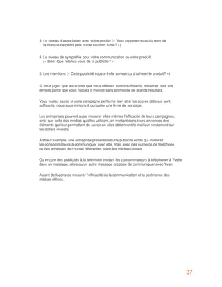 3. Le niveau d’association avec votre produit (« Vous rappelez-vous du nom de
   la marque de petits pois ou de saumon fumé? »)


4. Le niveau de sympathie pour votre communication ou votre produit
   (« Bien! Que retenez-vous de la publicité? »


5. Les intentions (« Cette publicité vous a-t-elle convaincu d’acheter le produit? »)


Si vous jugez que les scores que vous obtenez sont insuffisants, retourner faire vos
devoirs parce que vous risquez d’investir sans promesse de grands résultats.


Vous voulez savoir si votre campagne performe bien et si les scores obtenus sont
suffisants, nous vous invitons à consulter une firme de sondage.


Les entreprises peuvent aussi mesurer elles-mêmes l’efficacité de leurs campagnes,
ainsi que celle des médias qu’elles utilisent, en mettant dans leurs annonces des
éléments qui leur permettent de savoir où elles obtiennent le meilleur rendement sur
les dollars investis.


À titre d’exemple, une entreprise présenterait une publicité écrite qui inviterait
les consommateurs à communiquer avec elle, mais avec des numéros de téléphone
ou des adresses de courriel différentes selon les médias utilisés.


Ou encore des publicités à la télévision invitant les consommateurs à téléphoner à Yvette
dans un message, alors qu’un autre message propose de communiquer avec Yvan.


Autant de façons de mesurer l’efficacité de la communication et la pertinence des
médias utilisés.




                                                                                            37
 