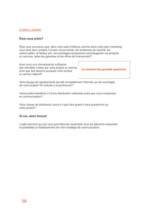 CONCLUSION

Êtes-vous prêts?

Êtes-vous convaincu que, dans votre plan d’affaires comme dans votre plan marketing,
vous avez bien compris l’univers concurrentiel, les tendances du marché, les
saisonnalités, le facteur prix, les avantages accessoires accompagnant vos produits
ou services, telles les garanties et les offres de financement?


Avez-vous une connaissance suffisante
des clientèles visées par votre produit ou service
                                                       Le moment des grandes questions
ainsi que des besoins auxquels votre produit
ou service répond?


Votre équipe de représentants est-elle complètement informée sur les avantages
de votre produit? Et motivée à le promouvoir?


Votre produit bénéficie-t-il d’une distribution suffisante avant que vous investissiez
en communication?


Votre réseau de distribution saura-t-il quoi dire quand il sera questionné sur
votre produit?


Si oui, alors foncez!

L’aide-mémoire qui suit vous permettra de rassembler tous les éléments essentiels
et préalables à l’établissement de votre stratégie de communication.




  38
 