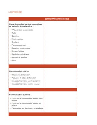 LA STRATÉGIE


		                                                   COMMENTAIRES PERSONNELS


Choix des médias les plus susceptibles
de satisfaire à mes besoins

 •	 TV (généraliste ou spécialisée)
 •	 Radio
 •	 Quotidiens
 •	 Hebdomadaires
 •	 Circulaires
 •	 Panneaux extérieurs
 •	 Magazines consommateur
 •	 Revues d’affaires
 •	 Distribution porte-à-porte
 •	 Journaux de quartiers
 •	 Autres




Communication interne

 •	 Mécanismes d’information
 •	 Production de pièces d’information
 •	 Séances d’information pour le personnel
 •	 Séances d’information pour les vendeurs




Communication aux tiers

 •	 Production de documentation pour les distri-
    buteurs
 •	 Production de documentation pour les dé-
    taillants
 •	 Présentations aux distributeurs et détaillants
 