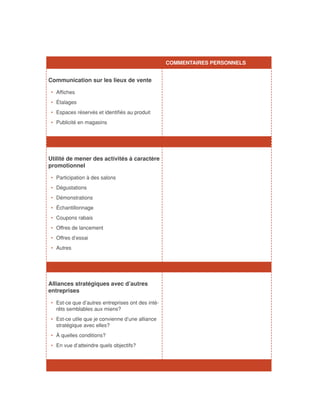 COMMENTAIRES PERSONNELS


Communication sur les lieux de vente

•	 Affiches
•	 Étalages
•	 Espaces réservés et identifiés au produit
•	 Publicité en magasins




Utilité de mener des activités à caractère
promotionnel

•	 Participation à des salons
•	 Dégustations
•	 Démonstrations
•	 Échantillonnage
•	 Coupons rabais
•	 Offres de lancement
•	 Offres d’essai
•	 Autres




Alliances stratégiques avec d’autres
entreprises

•	 Est-ce que d’autres entreprises ont des inté-
   rêts semblables aux miens?
•	 Est-ce utile que je convienne d’une alliance
   stratégique avec elles?
•	 À quelles conditions?
•	 En vue d’atteindre quels objectifs?
 