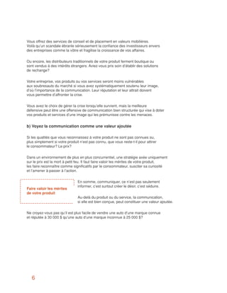 Vous offrez des services de conseil et de placement en valeurs mobilières.
Voilà qu’un scandale ébranle sérieusement la confiance des investisseurs envers
des entreprises comme la vôtre et fragilise la croissance de vos affaires.


Ou encore, les distributeurs traditionnels de votre produit ferment boutique ou
sont vendus à des intérêts étrangers. Aviez-vous pris soin d’établir des solutions
de rechange?


Votre entreprise, vos produits ou vos services seront moins vulnérables
aux soubresauts du marché si vous avez systématiquement soutenu leur image,
d’où l’importance de la communication. Leur réputation et leur attrait doivent
vous permettre d’affronter la crise.


Vous avez le choix de gérer la crise lorsqu’elle survient, mais la meilleure
défensive peut être une offensive de communication bien structurée qui vise à doter
vos produits et services d’une image qui les prémunisse contre les menaces.


b) Voyez la communication comme une valeur ajoutée

Si les qualités que vous reconnaissez à votre produit ne sont pas connues ou,
plus simplement si votre produit n’est pas connu, que vous reste-t-il pour attirer
le consommateur? Le prix?


Dans un environnement de plus en plus concurrentiel, une stratégie axée uniquement
sur le prix est la mort à petit feu. Il faut faire valoir les mérites de votre produit,
les faire reconnaître comme significatifs par le consommateur, susciter sa curiosité
et l’amener à passer à l’action.


                                En somme, communiquer, ce n’est pas seulement
                                informer, c’est surtout créer le désir, c’est séduire.
Faire valoir les mérites
de votre produit
                                Au-delà du produit ou du service, la communication,
                                si elle est bien conçue, peut constituer une valeur ajoutée.


Ne croyez-vous pas qu’il est plus facile de vendre une auto d’une marque connue
et réputée à 30 000 $ qu’une auto d’une marque inconnue à 25 000 $?




   6
 