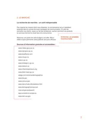 2. LE MARCHÉ

La recherche de marchés : un outil indispensable

Peu importe les moyens dont vous disposez, la connaissance est un ingrédient
essentiel dans le succès de toute campagne de communication. En plus de
connaître vos clients, soyez au fait des tendances, sachez comment vos produits
ou services tiennent la route face à la concurrence.


Réservez une partie de votre budget à cet effet. Mieux          S’informer, un préalable
ciblée et plus pertinente votre publicité sera plus efficace.   incontournable


Sources d’information gratuites et accessibles :

  www.mdeie.gouv.qc.ca
  www.stat.gouv.qc.ca
  www.lesaffaires.com
  www.criq.qc.ca
  www.ic.gc.ca
  www.strategis.ic.gc.ca
  www.statcan.ca
  www.infoentrepreneurs.org
  www.dfait-maeci.gc.ca
  adage.com/americandemographics
  www.bls.gov
  www.census.gov
  www.stat.ufl.edu/vlib/statistics.html
  www.demographicsnow.com
  nces.ed.gov/pubsearch
  epp.eurostat.ec.europa.eu
  www.stat-usa.gov




                                                                                           7
 