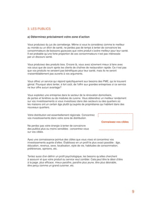 3. LES PUBLICS

a) Déterminez précisément votre zone d’action

Vous produisez du jus de canneberge. Même si vous le considérez comme le meilleur
au monde ou un élixir de santé, ne perdez pas de temps à tenter de convaincre les
consommateurs de boissons gazeuses que votre produit s’avère meilleur pour leur santé.
Il est probable qu’une forte proportion de ces consommateurs n’est pas intéressée
par un discours santé.


Vous produisez des produits bios. Encore là, vous avez sûrement mieux à faire avec
vos sous que de courir après les clients de chaînes de restauration rapide. Ce n’est pas
que vos produits ne seraient pas bénéfiques pour leur santé, mais ils ne seront
vraisemblablement pas ouverts à vos arguments.


Vous offrez un service qui répond spécifiquement aux besoins des PME, qui le trouvent
génial. Pourquoi alors tenter, à fort coût, de l’offrir aux grandes entreprises si ce service
ne leur offre aucun avantage?


Vous exploitez une entreprise dans le secteur de la rénovation domiciliaire,
de portes et fenêtres ou de modules de cuisine. Vous obtiendrez un meilleur rendement
sur vos investissements si vous investissez dans des secteurs ou des quartiers où
les maisons ont un certain âge plutôt qu’auprès de propriétaires qui habitent dans des
nouveaux quartiers.


Votre distribution est essentiellement régionale. Concentrez
vos investissements dans votre zone de distribution.
                                                                     Connaissez vos cibles
Ne perdez pas votre énergie à tenter de convaincre
des publics plus ou moins sensibles : concentrez-vous
sur vos cibles.


Ayez une connaissance pointue des cibles que vous visez et concentrez vos
investissements auprès d’elles. Établissez-en un profil le plus exact possible : âge,
éducation, revenus, sexe, localisation, style de vie, habitudes de consommation,
préférences, opinions, etc.


Tentez aussi d’en définir un profil psychologique, les besoins qu’elles cherchent
à assouvir et que votre produit ou service veut combler. Cela peut être le désir d’être
à la page, plus efficace, mieux paraître, paraître plus jeune, être plus désirable,
être perçu comme un grand cuisinier, etc.




                                                                                                9
 