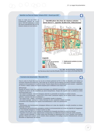 25
21 - Le rapport de présentation
Identifier les Îlots de Chaleur Urbains (ICU) – Grand Lyon (69)
Source : ADEME – Observatoire des Plan Climat – Energie Territoriaux
http://observatoire.pcet-ademe.fr/action/fiche/69/Identifier-et-maitriser-les-risques-associes-aux-Ilots-de-Chaleur-Urbains-(ICU)
Dans le cadre de son PCET, la
Communauté Urbaine du Grand
Lyon (1 300 000 habitants), a réalisé
une étude d’identification des ilots de
chaleurs urbains sur son territoire.
Inventaire des boisements – Marseille (13)
Dans le cadre du Projet Municipal en vue de la révision générale du PLU, la Ville de Marseille a fait réaliser un
inventaire exhaustif des boisements. Cette étude qui ne concerne que les espaces urbanisés du territoire communal -
auxquels ont été soustraits de l'enquête de terrain 10 parcs urbains dont les caractéristiques sont connues - a également
eu vocation à définir l'intérêt des espaces analysés pour la définition d'une trame verte.
Méthodologie
Enquête de terrain à l'aide d'une application développée sous ANDROID (smartphone). Les zones inaccessibles durant
l'enquête de terrain ont été complétées par photo-interprétation. Chaque site enquêté s'est vu attribué un critère
fort/moyen/faible pour :
• Son intérêt écologique : diversité biologique observée ou potentielle en fonction de habitats naturels.
• Son intérêt environnemental : nature du sol / écran visuel / patrimoine végétal / îlot de chaleur urbain / écran pour
pollution / maintien des sols (ruissellement...).
• Son intérêt social : usages / destinations / accessibilité visuelle et physique.
• Son intérêt paysager : perception / valeur historique du site / proportion urbaine (contexte).
Consultation des techniciens des mairies d'arrondissements à l'aide d'un questionnaire.
Résultats
• Détermination des fonctionnalités écologiques définies sur la base des objectifs du Grenelle (constituer un réseau
d'échange cohérent).
• Détermination des fonctionnalités paysagères, sociales et environnementales sur la base des objectifs de l'engagement
n° 73 du Grenelle (restaurer et valoriser la nature en ville).
• Création d'une base SIG et d'un système de consultation de l'ensemble des fiches de terrain sur internet.
• Proposition d'une boîte à outils règlementaires correspondant aux différentes fonctionnalités des entités analysées.
• L'étude a permis d'identifier 70 entités comme étant favorables au déplacement de la faune. Toutefois, d'une manière
générale, l'étude tend à montrer que le contexte urbain marseillais et le maillage complexe d'infrastructures, sont peu
favorables au déplacement des espèces.
 