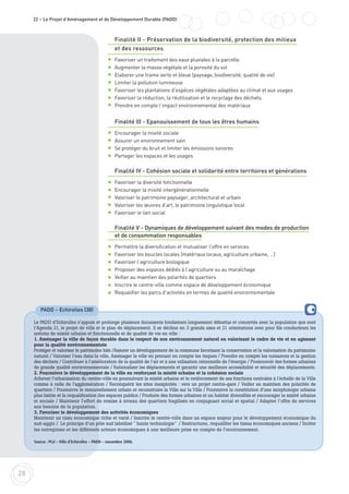 Finalité II - Préservation de la biodiversité, protection des milieux
et des ressources
Favoriser un traitement des eaux pluviales à la parcelle
Augmenter la masse végétale et la porosité du sol
Elaborer une trame verte et bleue (paysage, biodiversité, qualité de vie)
Limiter la pollution lumineuse
Favoriser les plantations d’espèces végétales adaptées au climat et aux usages
Favoriser la réduction, la réutilisation et le recyclage des déchets.
Prendre en compte l’impact environnemental des matériaux
Finalité III - Epanouissement de tous les êtres humains
Encourager la mixité sociale
Assurer un environnement sain
Se protéger du bruit et limiter les émissions sonores
Partager les espaces et les usages
Finalité IV - Cohésion sociale et solidarité entre territoires et générations
Favoriser la diversité fonctionnelle
Encourager la mixité intergénérationnelle
Valoriser le patrimoine paysager, architectural et urbain
Valoriser les œuvres d’art, le patrimoine linguistique local
Favoriser le lien social
Finalité V - Dynamiques de développement suivant des modes de production
et de consommation responsables
Permettre la diversification et mutualiser l’offre en services
Favoriser les boucles locales (matériaux locaux, agriculture urbaine, …)
Favoriser l’agriculture biologique
Proposer des espaces dédiés à l’agriculture ou au maraîchage
Veiller au maintien des polarités de quartiers
Inscrire le centre-ville comme espace de développement économique
Requalifier les parcs d’activités en termes de qualité environnementale
28
22 – Le Projet d'Aménagement et de Développement Durable (PADD)
PADD – Echirolles (38)
Le PADD d’Echirolles s’appuie et prolonge plusieurs documents fondateurs longuement débattus et concertés avec la population que sont
l’Agenda 21, le projet de ville et le plan de déplacement. Il se décline en 3 grands axes et 21 orientations avec pour fils conducteurs les
notions de mixité urbaine et fonctionnelle et de qualité de vie en ville :
1. Aménager la ville de façon durable dans le respect de son environnement naturel en valorisant le cadre de vie et en agissant
pour la qualité environnementale
Protéger et valoriser le patrimoine bâti /Assurer un développement de la commune favorisant la conservation et la valorisation du patrimoine
naturel / Valoriser l’eau dans la ville, Aménager la ville en prenant en compte les risques / Prendre en compte les nuisances et la gestion
des déchets / Contribuer à l’amélioration de la qualité de l’air et à une utilisation rationnelle de l’énergie / Promouvoir des formes urbaines
de grande qualité environnementale / Rationaliser les déplacements et garantir une meilleure accessibilité et sécurité des déplacements.
2. Poursuivre le développement de la ville en renforçant la mixité urbaine et la cohésion sociale
Achever l’urbanisation du centre-ville en poursuivant la mixité urbaine et le renforcement de ses fonctions centrales à l'échelle de la Ville
comme à celle de l'agglomération / Reconquérir les sites inexploités : vers un projet centre-gare / Veiller au maintien des polarités de
quartiers / Poursuivre le renouvellement urbain et reconstruire la Ville sur la Ville / Poursuivre la constitution d’une morphologie urbaine
plus lisible et la requalification des espaces publics / Produire des formes urbaines et un habitat diversifiés et encourager la mixité urbaine
et sociale / Maintenir l’effort de remise à niveau des quartiers fragilisés en conjuguant social et spatial / Adapter l’offre de services
aux besoins de la population.
3. Favoriser le développement des activités économiques
Maintenir un tissu économique riche et varié / Inscrire le centre-ville dans un espace majeur pour le développement économique du
sud-agglo / Le principe d’un pôle sud labellisé " haute technologie" / Restructurer, requalifier les tissus économiques anciens / Inciter
les entreprises et les différents acteurs économiques à une meilleure prise en compte de l’environnement.
Source : PLU – Ville d'Echirolles – PADD – novembre 2006.
 