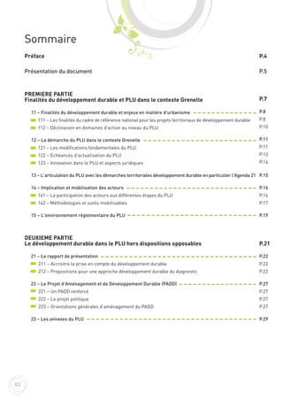 Sommaire
Préface
Présentation du document
PREMIERE PARTIE
Finalités du développement durable et PLU dans le contexte Grenelle
11 – Finalités du développement durable et enjeux en matière d'urbanisme
111 – Les finalités du cadre de référence national pour les projets territoriaux de développement durable
112 – Déclinaison en domaines d'action au niveau du PLU
12 – La démarche du PLU dans le contexte Grenelle
121 – Les modifications fondamentales du PLU
122 – Echéances d'actualisation du PLU
123 – Innovation dans le PLU et aspects juridiques
13 – L’articulation du PLU avec les démarches territoriales développement durable en particulier l'Agenda 21
14 – Implication et mobilisation des acteurs
141 – La participation des acteurs aux différentes étapes du PLU
142 – Méthodologies et outils mobilisables
15 – L'environnement règlementaire du PLU
DEUXIEME PARTIE
Le développement durable dans le PLU hors dispositions opposables
21 – Le rapport de présentation
211 – Accroitre la prise en compte du développement durable
212 – Propositions pour une approche développement durable du diagnostic
22 – Le Projet d'Aménagement et de Développement Durable (PADD)
221 – Un PADD renforcé
222 – Le projet politique
223 – Orientations générales d’aménagement du PADD
23 – Les annexes du PLU
P.4
P.5
P.7
P.8
P.8
P.10
P.11
P.11
P.13
P.14
P.15
P.16
P.16
P.17
P.19
P.21
P.22
P.22
P.22
P.27
P.27
P.27
P.27
P.29
02
 