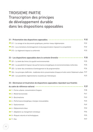TROISIEME PARTIE
Transcription des principes
de développement durable
dans les dispositions opposables
31 – Présentation des dispositions opposables
311 – Le zonage et les documents graphiques, premier niveau règlementaire
312 – Les orientations d'aménagement et de programmation imposent la compatibilité
313 – Le règlement impose la conformité
32 – Les dispositions opposables dans le contexte Grenelle
321 – La levée des freins à la qualité environnementale
322 – La possibilité d'imposer des performances énergétiques et environnementales renforcées
323 – Le levier des orientations d'aménagement et de programmation
324 – Les principes réaffirmés : modération de la consommation d'espace et lutte contre l'étalement urbain
325 – Les possibilités règlementaires nouvelles par thématiques
33 – Déclinaison et illustration de dispositions opposables répondant aux finalités
du cadre de référence national
1 – Forme urbaine, consommation d'espace
2 – Mixité fonctionnelle
3 – Bioclimatisme
4 – Performance énergétique, énergies renouvelables
5 – Stationnement
6 – Déplacements doux
7 – Adaptation au changement climatique
8 – Risques naturels et technologiques
9 – Eau
P.32
P.32
P.32
P.33
P.35
P.35
P.35
P.36
P.37
P.37
P.37
P.38
P.41
P.43
P.45
P.49
P.52
P.54
P.55
P.57
30
 