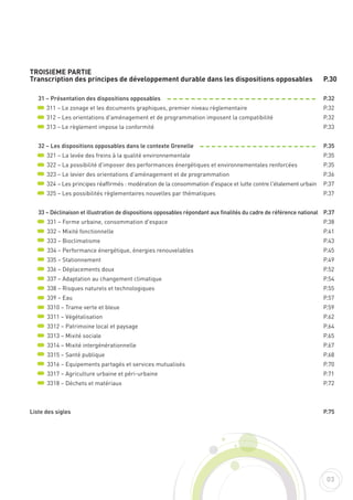 TROISIEME PARTIE
Transcription des principes de développement durable dans les dispositions opposables
31 – Présentation des dispositions opposables
311 – Le zonage et les documents graphiques, premier niveau règlementaire
312 – Les orientations d'aménagement et de programmation imposent la compatibilité
313 – Le règlement impose la conformité
32 – Les dispositions opposables dans le contexte Grenelle
321 – La levée des freins à la qualité environnementale
322 – La possibilité d'imposer des performances énergétiques et environnementales renforcées
323 – Le levier des orientations d'aménagement et de programmation
324 – Les principes réaffirmés : modération de la consommation d'espace et lutte contre l'étalement urbain
325 – Les possibilités règlementaires nouvelles par thématiques
33 – Déclinaison et illustration de dispositions opposables répondant aux finalités du cadre de référence national
331 – Forme urbaine, consommation d'espace
332 – Mixité fonctionnelle
333 – Bioclimatisme
334 – Performance énergétique, énergies renouvelables
335 – Stationnement
336 – Déplacements doux
337 – Adaptation au changement climatique
338 – Risques naturels et technologiques
339 – Eau
3310 – Trame verte et bleue
3311 – Végétalisation
3312 – Patrimoine local et paysage
3313 – Mixité sociale
3314 – Mixité intergénérationnelle
3315 – Santé publique
3316 – Equipements partagés et services mutualisés
3317 – Agriculture urbaine et péri-urbaine
3318 – Déchets et matériaux
Liste des sigles
P.30
P.32
P.32
P.32
P.33
P.35
P.35
P.35
P.36
P.37
P.37
P.37
P.38
P.41
P.43
P.45
P.49
P.52
P.54
P.55
P.57
P.59
P.62
P.64
P.65
P.67
P.68
P.70
P.71
P.72
P.75
03
 
