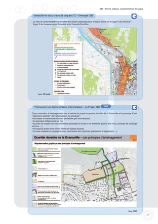 39
331 - Forme urbaine, consommation d’espace
Intensifier le tissu urbain le long des TC – Grenoble (38)
Source : PLU Grenoble
La ville de Grenoble prévoit de créer des zones d’intensification urbaine autour de la ligne E du tramway :
Ligne E du tramway entre Grenoble et le Fontanil-Cornillon
Promouvoir une forme urbaine intermédiaire – Le Pradet (83)
Cette orientation d’aménagement vise à traduire le projet de quartier durable de la Grenouille et le principe d’une
"extension mesurée" de l’urbanisation en précisant :
• les formes et ambiances urbaines souhaitées par sous-secteurs,
• les principes d’alignement sur rue,
• la prise en compte des déplacements (principes d’accès et de desserte, profils des voies, principe de maillage
interne,…),
• les liaisons modes doux (Voies Vertes et liaisons douces),
• la trame végétale et paysagère (parc, valorisation des ripisylves, plantations d’alignement,…).
Source : AUDAT
OAP
 