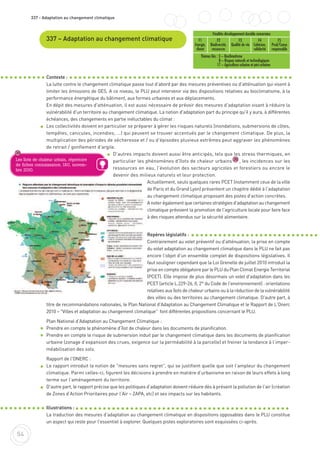 54
337 - Adaptation au changement climatique
337 – Adaptation au changement climatique
Contexte :
La lutte contre le changement climatique passe tout d'abord par des mesures préventives ou d'atténuation qui visent à
limiter les émissions de GES. A ce niveau, le PLU peut intervenir via des dispositions relatives au bioclimatisme, à la
performance énergétique du bâtiment, aux formes urbaines et aux déplacements.
En dépit des mesures d'atténuation, il est aussi nécessaire de prévoir des mesures d'adaptation visant à réduire la
vulnérabilité d'un territoire au changement climatique. La notion d'adaptation part du principe qu'il y aura, à différentes
échéances, des changements en partie inéluctables du climat :
Les collectivités doivent en particulier se préparer à gérer les risques naturels (inondations, submersions de côtes,
tempêtes, canicules, incendies, ...) qui peuvent se trouver accentués par le changement climatique. De plus, la
multiplication des périodes de sécheresse et / ou d'épisodes pluvieux extrêmes peut aggraver les phénomènes
de retrait / gonflement d'argile.
D'autres impacts doivent aussi être anticipés, tels que les stress thermiques, en
particulier les phénomènes d'îlots de chaleur urbains , les incidences sur les
ressources en eau, l'évolution des secteurs agricoles et forestiers ou encore le
devenir des milieux naturels et leur protection.
Actuellement, seuls quelques rares PCET (notamment ceux de la ville
de Paris et du Grand Lyon) présentent un chapitre dédié à l'adaptation
au changement climatique proposant des pistes d'action concrètes.
A noter également que certaines stratégies d'adaptation au changement
climatique prévoient la promotion de l'agriculture locale pour faire face
à des risques attendus sur la sécurité alimentaire.
Repères législatifs :
Contrairement au volet préventif ou d'atténuation, la prise en compte
du volet adaptation au changement climatique dans le PLU ne fait pas
encore l'objet d'un ensemble complet de dispositions législatives. Il
faut souligner cependant que la Loi Grenelle de juillet 2010 introduit la
prise en compte obligatoire par le PLU du Plan Climat Energie Territorial
(PCET). Elle impose de plus désormais un volet d'adaptation dans les
PCET (article L.229-26, II, 2° du Code de l'environnement) : orientations
relatives aux îlots de chaleur urbains ou à la réduction de la vulnérabilité
des villes ou des territoires au changement climatique. D'autre part, à
titre de recommandations nationales, le Plan National d'Adaptation au Changement Climatique et le Rapport de L’Onerc
2010 – "Villes et adaptation au changement climatique" font différentes propositions concernant le PLU.
Plan National d'Adaptation au Changement Climatique :
Prendre en compte le phénomène d’îlot de chaleur dans les documents de planification.
Prendre en compte le risque de submersion induit par le changement climatique dans les documents de planification
urbaine (zonage d’expansion des crues, exigence sur la perméabilité à la parcelle) et freiner la tendance à l’imper-
méabilisation des sols.
Rapport de l'ONERC :
Le rapport introduit la notion de "mesures sans regret", qui se justifient quelle que soit l’ampleur du changement
climatique. Parmi celles-ci, figurent les décisions à prendre en matière d’urbanisme en raison de leurs effets à long
terme sur l’aménagement du territoire.
D'autre part, le rapport précise que les politiques d’adaptation doivent réduire dès à présent la pollution de l'air (création
de Zones d’Action Prioritaires pour l’Air – ZAPA, etc) et ses impacts sur les habitants.
Illustrations :
La traduction des mesures d'adaptation au changement climatique en dispositions opposables dans le PLU constitue
un aspect qui reste pour l'essentiel à explorer. Quelques pistes exploratoires sont esquissées ci-après.
30
30
Finalités développement durable concernées
F1
Energie,
climat
F2
Biodiversité,
ressources
F3
Qualité de vie
F4
Cohésion,
solidarité
F5
Prod/Conso
responsable
Thèmes liés : 3 – Bioclimatisme
8 – Risques naturels et technologiques
17 – Agriculture urbaine et péri-urbaine
Les îlots de chaleur urbain, répertoire
de fiches connaissance, IAU, novem-
bre 2010.
 