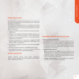 EuroSIMA CLUSTER 
Projets structurants 
De très nombreux projets d’aménagement du territoire sont 
en cours de réalisation, avec nos partenaires des collectivités 
territoriales en Aquitaine. 
L’EuroSIMA Cluster apparaît comme un «consultant» des projets 
d’aménagement du territoire en vue d’implantations et d’un 
développement raisonné, cohérent des entreprises de la fi lière 
Glisse en Aquitaine. 
 Création à Anglet d’une zone d’activités économiques dédiée: 
« BAIA Park » 
 Création d’une pépinière d’entreprises dédiée associée à un 
incubateur et à un hôtel d’entreprises: OLATU LEKU (Anglet) 
 Création d’une zone logistique Glisse sur la ZAE AtlantiSud de 
Saint-Geours de Maremne 
 Créations d’entreprises: Green Wave, IntellySurf, XLINE 
Studios, NEWTIS Innovation, Playground, LAYER Agency, On 
Rewind, OZED, La Shaperoom… 
 13e sommet européen de l’industrie de la Glisse (EuroSIMA 
Surf Summit) 
 Exposition Produits Innovants: EuroSIMA Surfi ng Lounge 
 EuroSIMA Bootcamps : Connec ted Stores, Athletes 
Management, Think Tank, New Business Model… 
Clusters partenaires 
GoaZen, Osasuna, Uztartu, Eskal Eureka, Silographic, 
Aqui’O’Thermes, Sporaltec, Cluster Montagne, OSV (Outdoor 
Sports Valley) basé à Annecy 
EuroSIMA CLUSTER et l’Interclustering 
 Bonnes pratiques d’animation 
Accompagnement de la structuration d’autres f ilières 
d’activités sur le territoire aquitain à la demande des 
partenaires des collectivités territoriales: modèle, prestations 
de services, groupes de travail, partage de thématiques, 
coordination de projets collaboratifs, formations, projets 
d’aménagement du territoire… 
 Partage d’outils communs 
 M i se en place d’un ADEC (Accompagnement au 
Développement de l’Emploi et des Compétences) territorial 
en interclustering au Pays Basque, en collaboration avec la 
DIRECCTE, la MDE, le CDPB et les clusters GoaZen, Osasuna, 
Uztartu, Eskal Eureka, Silographic 
 Partage d’informations, newsletters, bonnes pratiques, 
journées communes, actions mutualisées 
101 
 