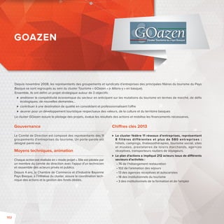 Depuis novembre 2008, les représentants des groupements et syndicats d’entreprises des principales fi lières du tourisme du Pays 
Basque se sont regroupés au sein du cluster Tourisme « GOazen » («Allons-y» en basque). 
Ensemble, ils ont défi ni un projet stratégique autour de 3 objectifs: 
 améliorer la compétitivité économique du secteur en anticipant sur les mutations du tourisme en termes de marché, de défi s 
écologiques, de nouvelles demandes… 
 contribuer à une destination de qualité en consolidant et professionnalisant l’o re 
 oeuvrer pour un développement touristique respectueux des valeurs, de la culture et du territoire basques 
Le cluster GOazen assure le pilotage des projets, évalue les résultats des actions et mobilise les fi nancements nécessaires. 
Gouvernance 
Le Comité de Direction est composé des représentants des 11 
groupements d’entreprises du tourisme. Un porte-parole est 
désigné parmi eux. 
Moyens techniques, animation 
Chaque action est réalisée en « mode projet ». Elle est pilotée par 
un membre du comité de direction avec l’appui d’un technicien 
et rassemble des acteurs privés et publics. 
Depuis 4 ans, la Chambre de Commerce et d’Industrie Bayonne 
Pays Basque, à l’initiative du cluster, assure la coordination tech-nique 
des actions et la gestion des fonds dédiés. 
Chi res clés 2013 
 Le cluster fédère 11 réseaux d’entreprises, représentant 
8 f i l ières di f férentes et plus de 580 entreprises : 
hôtels, campings, thalassothérapies, tourisme social, sites 
et musées, prestataires de loisirs marchands, agences 
réceptives, transporteurs routiers de voyageurs. 
 Le plan d’actions a impliqué 212 acteurs issus de di érents 
secteurs d’activités: 
• 76 de l’hébergement restauration 
• 102 de l’animation des séjours 
• 13 des agences réceptives et autocaristes 
• 18 des institutionnels du tourisme 
• 3 des institutionnels de la formation et de l’emploi 
GOAZEN 
102 
 