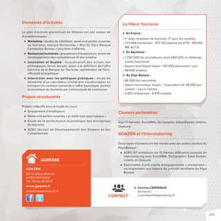 Domaines d’activités 
Le plan d’actions pluriannuel de G0azen est axé autour de 
4 problématiques : 
 Marketing: études de clientèles, week-end portes-ouvertes 
du tourisme, marque territoriale, «Biarritz Pays Basque 
Convention Bureau» (tourisme d’a aires) 
 Ressources humaines: groupement d’employeurs, action de 
développement des compétences et des emplois 
 Innovation et Qualité: mutualisation des achats non 
stratégiques, forum annuel, appui à la défi nition de l’o re 
bancaire de la Banque du Tourisme, optimisation de l’éco-e 
 cacité énergétique 
 Interaction avec les politiques publiques: étude de 
faisabilité d’un calculateur d’itinéraire transfrontalier en 
transport en commun connecté à l’o re touristique, portrait 
économique du tourisme par communauté de communes 
Projets structurants 
Projets collectifs pluri-annuels en cours: 
 Groupement d’employeurs 
 Week-end portes ouvertes «je visite mon pays basque» 
 Étude de la performance économique des entreprises 
du tourisme 
 ADEC (Action de Développement des Emplois et des 
Compétences) 
La fi lière Tourisme 
 En France: 
• 1er pays récepteur de touristes, 3e pour les recettes 
• 273 494 entreprises - 972102 salariés (en ETP) - 150100 
M€ de CA 
 En Aquitaine: 
• 1 230 000 lits touristiques dont 680 000 en héberge-ments 
marchands 
• Apport touristique moyen : 107 000 personnes / jour 
• 48 600 emplois 
 Au Pays Basque: 
• 86 900 lits marchands 
• Apport touristique moyen : l’équivalent de 38 650 per-sonnes 
/ jour à l’année 
• 2 837 entreprises - 8 475 emplois 
Clusters partenaires 
Aqui O thermes, EuroSIMA, SILOgraphic, Eskal Eureka, Uztartu, 
Osasuna 
GOAZEN et l’Interclustering 
Deux types d’actions ont été menés avec les autres clusters du 
Pays Basque: 
 ADEC (57 formations sur 13 thèmes di érents) conduite en 
interclustering avec EuroSIMA, SILOgraphic, Eskal Eureka, 
Uztartu et Osasuna 
 Elaboration d’une charte d’engagements «entreprises» 
correspondant aux valeurs du portrait identitaire du Pays 
Basque 
 Corinne CERVEAUX 
Animatrice 
c.cerveaux@bayonne.cci.fr 
ADRESSE 
GOAZEN 
50-51 allées Marines 
64102 BAYONNE 
Tél. 05 59 46 58 13 
www.goazen.fr 
goazen@bayonne.cci.fr 
CONTACT 
103 
 
