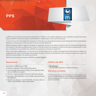 Le PPS est un groupement d’industriels, plasturgistes et utilisateurs de matières plastiques et de composites du grand Sud-Ouest. 
Depuis fi n 2012, il conduit des projets de développement collaboratifs sur des marchés innovants. 
Les Rencontres de PPS rassemblent les entreprises 4 à 5 fois par an sur des sujets techniques comme l’Impression 3D et les technologies 
additives, ou transversaux comme le capital social ou le travail collaboratif. 
Mission historique du PPS, la veille technologique et industrielle, assurée par un expert du domaine, permet à l’entreprise d’approfondir 
une recherche. De même, les PME peuvent confi er au PPS des missions de prospection ciblée sur des salons professionnels. Un seul 
but: se renforcer sur ses marchés et en identifi er de nouveaux sur lesquels se positionner. 
Enfin, l’innovation collaborative: au travers de ses Groupes Spécialisés, le PPS accompagne les entreprises pour fédérer les 
compétences de chacun et développer des produits nouveaux. À l’instar du GS1 Bâtiment, deux nouveaux groupes ont vu le jour en 
2014 sur le secteur Équin et le marché de la Piscine. 
2015 verra la naissance de nouveaux GS PPS sur d’autres marchés. 
Gouvernance 
Association Loi 1901 créée en 1990 
 Président: Éric LAC, PDG de Global Packaging 
 Vice-Président: Michel GACS, PDG de Ciron / Manfred HÖDL, 
Gérant de Phoenix Innoplast 
 Trésorier: Thomas DONJON, Directeur Technique d’Arelec 
 Secrétaire: Marc MICHIELS, Gérant d’IDM (Industriel Design 
Management) 
 Membres du Bureau: Xabi THICOIPE, Directeur Général 
d’EBL/ Joël LÉVÊQUE, Gérant d’AtoutVeille 
Chi res clés 2013 
 101 adhérents 
(75 % de PME d’Aquitaine et de Midi-Pyrénées) 
Domaines d’activités 
Le PPS possède aujourd’hui une expertise sur les matériaux mais 
aussi en matière de défi nition de stratégie, de GRH, de formation 
et de management de l’innovation. Il est géré par des industriels 
pour les industriels. 
PPS 
106 
 