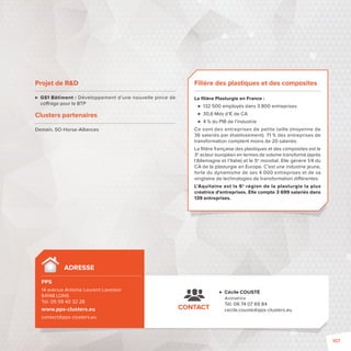 Filière des plastiques et des composites 
La fi lière Plasturgie en France: 
 132500 employés dans 3800 entreprises 
 30,6 Mds d’€ de CA 
 4 % du PIB de l’industrie 
Ce sont des entreprises de petite taille (moyenne de 
36 salariés par établissement). 71 % des entreprises de 
transformation comptent moins de 20 salariés. 
La fi lière française des plastiques et des composites est le 
3e acteur européen en termes de volume transformé (après 
l’Allemagne et l’Italie) et le 5e mondial. Elle génère 1/4 du 
CA de la plasturgie en Europe. C’est une industrie jeune, 
forte du dynamisme de ses 4000 entreprises et de sa 
vingtaine de technologies de transformation di érentes. 
L’Aquitaine est la 6e région de la plasturgie la plus 
créatrice d’entreprises. Elle compte 3699 salariés dans 
139 entreprises. 
ADRESSE 
PPS 
14 avenue Antoine Laurent Lavoisier 
64148 LONS 
Tél. 05 59 40 32 28 
www.pps-clusters.eu 
contact@pps-clusters.eu 
 Cécile COUSTÉ 
Animatrice 
Tél. 06 74 07 69 84 
CONTACT cecile.couste@pps-clusters.eu 
Projet de RD 
 GS1 Bâtiment: Développement d’une nouvelle pince de 
co rage pour le BTP 
Clusters partenaires 
Demain, SO-Horse-Alliances 
107 
 