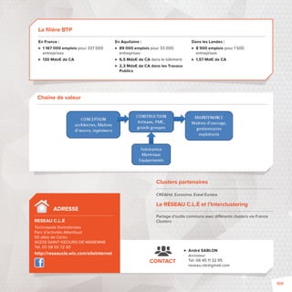 ADRESSE 
RESEAU C.L.É 
Technopole Domolandes 
Parc d’activités Atlantisud 
50 allée de Cérès 
40230 SAINTGEOURSDEMAREMNE 
Tél. 05 58 55 72 00 
http://reseaucle.wix.com/siteinternet 
 André SABLON 
Animateur 
Tél. 06 45 11 32 95 
reseau.cle@gmail.com 
CONTACT 
Chaine de valeur 
Clusters partenaires 
CREAHd, Eurosima, Eskal Eureka 
Le RÉSEAU C.L.É et l’Interclustering 
Partage d’outils communsavec di érents clusters via France 
Clusters 
La fi lière BTP 
En France : 
 1 167 000 emplois pour 337 000 
entreprises 
 130 Mds€ de CA 
En Aquitaine : 
 89 000 emplois pour 33 000 
entreprises 
 6,5 Mds€ de CA dans le bâtiment 
 2,3 Mds€ de CA dans les Travaux 
Publics 
Dans les Landes : 
 8 500 emplois pour 1 500 
entreprises 
 1,57 Md€ de CA 
109 
 