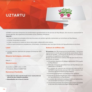 UZTARTU réunit des entreprises de transformation agroalimentaire et de services du Pays Basque, des structures représentant le 
monde agricole, des organismes de formation et les chambres consulaires. 
Objectifs: 
 Créer un espace de synergies entre tous les acteurs du secteur agricole et alimentaire sur le territoire du Pays Basque 
 Animer l’ensemble du secteur 
 Initier, coordonner et mettre en oeuvre des projets collaboratifs entre acteurs 
 Etre un point d’entrée de compétences, d’information, d’orientation pour tout type d’acteur de l’agroalimentaire du territoire 
Label 
 Lauréat sélection nationale des grappes d’entreprises 2011 
(DATAR) 
Moyens techniques, animation 
E ectif: 1 
Gouvernance 
Association Loi 1901 créée en 2010 
 Présidente: Maité CHARRITTON 
Domaines d’activités 
 Faire plus de valeur ajoutée locale via la construction de 
fi lières les plus intégrées possibles 
 Mutualisation de la mise en marché 
Acteurs et chi res clés 
55 membres dont 28 entreprises de transformation, 7 structures 
représentant le monde agricole (syndicats, associations, Signes 
O ciels de Qualité…), 6 entreprises de services, les 3 chambres 
consulaires, 6 organismes de formation. 
Budget de fonctionnement 2013 de 190 k€ dont 32 k€ d’inves-tissements 
sur projets : 
 55 membres répartis en 6 collèges représentant 700 emplois 
en Pays Basque 
 40 % des entreprises agroalimentaires du Pays Basque sont 
adhérentes à UZTARTU 
 Le nombre de salariés des entreprises adhérentes à 
UZTARTU représente environ 30 % des salariés des 
industries agroalimentaires du Pays Basque 
 Proximité géographique et stratégique des membres 
 Diversité et représentativité des acteurs locaux du secteur 
de l’agroalimentaire du Pays Basque 
 La totalité des institutions publiques sont soit adhérentes, 
soit partenaires techniques ou fi nanciers 
 Une très forte proportion des membres ont au moins une activité 
en lien avec des produits sous Signe O ciel de Qualité 
UZTARTU 
114 
 