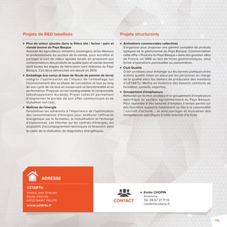 ADRESSE 
UZTARTU 
Institut Jean Errecart 
Route d’Aïcirits 
64120 SAINT PALAIS 
www.uztartu.fr 
 Emilie CHOPIN 
Animatrice 
Tél. 09 67 21 71 13 
contact@uztartu.fr 
CONTACT 
Projets de RD labellisés 
 Plus de valeur ajoutée dans la fi lière blé / farine / pain et 
viande bovine du Pays Basque 
Associer les agriculteurs, minotiers, boulangers, et les éleveurs 
et professionnels du secteur de la viande, pour accroître et 
partager la part de valeur ajoutée locale, en proposant aux 
consommateurs des produits de qualité (pain et viande bovine) 
dont toutes les étapes de fabrication sont réalisées au Pays 
Basque. Ces deux démarches ont abouti en 2013. 
 Emballage éco-conçu (à base de fécule de pomme de terre) 
Intégrer l’optimisation de l’impact de l’emballage sur 
l’environnement dès sa phase de conception et tout au long 
de son cycle de vie tout en conservant sa fonctionnalité et sa 
performance. Proposer un sac biodégradable et compostable 
(développement durable). Projet collectif permet tant 
d’augmenter la por tée de son ef fet communicant et de 
mutualiser son coût. 
 Maitrise de l’énergie 
Sensibiliser les adhérents à l’importance de l’optimisation 
des consommations d’énergies pour améliorer l’efficacité 
énergétique par la formation, la mutualisation et l’échange 
d’expériences. Les informer sur les contrats d’énergies, les 
dispositifs d’accompagnement techniques et fi nanciers dans 
le cadre de la réalisation de diagnostics énergétiques. 
Projets structurants 
 Animations commerciales collectives 
S’organiser pour proposer une gamme complète de produits 
typiques de la gastronomie du Pays Basque. Commercialiser 
cette o re «Produits du Pays Basque» dans des grandes villes 
de France, en GMS ou lors de foires gastronomiques, sous 
forme d’opérations ponctuelles ou saisonnières. 
 Club Qualité 
Créer un réseau pour échanger sur les bonnes pratiques et les 
actions qualité mises en place par les personnes en charge 
de la qualité dans les ateliers de production des membres 
d’UZTARTU. Mettre en évidence des besoins communs de 
formation, conseils, expertise. 
 Groupement d’employeurs 
Réfl exion sur la mise en place d’un groupement d’employeurs 
spécif ique au secteur agroalimentaire au Pays Basque. 
Pour répondre à des besoins d’emplois à temps partiel sur 
des fonctions supports notamment ou liés à la saisonnalité 
/ surcroît d’activité…, et ainsi partager et mutualiser des 
compétences spécifi ques à cette branche d’activité. 
115 
 