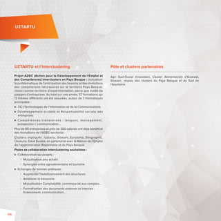 UZTARTU 
UZTARTU et l’Interclustering 
Projet ADEC (Action pour le Développement de l’Emploi et 
des Compétences) interclusters en Pays Basque: mutualiser 
la problématique de l’anticipation des besoins et des évolutions 
des compétences nécessaires sur le territoire Pays Basque, 
choisi comme territoire d’expérimentation, parce que maillé de 
grappes d’entreprises. Au total sur une année, 57 formations sur 
13 thèmes di érents ont été assurées, autour de 3 thématiques 
principales: 
 TIC (Technologies de l’Information et de la Communication) 
 Développement durable et Responsabilité sociale des 
entreprises 
 Compétences t ransver ses : langues , management , 
prospection/ communication… 
Plus de 80 entreprises et près de 300 salariés ont déjà bénéfi cié 
des formations de l’ADEC territorial 
Clusters impliqués: Uztartu, Goazen, Eurosima, Silographic, 
Osasuna, Eskal Eureka, en partenariat avec la Maison de l’Emploi 
de l’agglomération Bayonnaise et du Pays Basque 
Pistes de collaboration interclustering souhaitées : 
 Collaboration sur projets : 
 Mutualisation des achats 
 Synergies entre agroalimentaire et tourisme 
 Echanges de bonnes pratiques : 
 Augmenter l’autofi nancement des structures 
 Améliorer la trésorerie 
 Mutualisation Comptabilité, commissariat aux comptes… 
 Formalisation des documents externes et internes : 
fi nancement, communication… 
Pôle et clusters partenaires 
Agri Sud-Ouest Innovation, Cluster Alimentación d’Euskadi, 
Goazen, réseau des clusters du Pays Basque et du Sud de 
l’Aquitaine 
116 
 