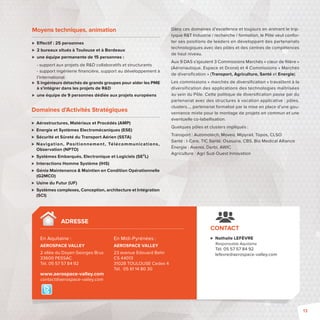CONTACT 
 Nathalie LEFÈVRE 
Responsable Aquitaine 
Tél. 05 57 57 84 92 
lefevre@aerospace-valley.com 
Moyens techniques, animation 
 E ectif: 25 personnes 
 2 bureaux situés à Toulouse et à Bordeaux 
 une équipe permanente de 15 personnes : 
- support aux projets de RD collaboratifs et structurants 
- support ingénierie fi nancière, support au développement à 
l’international 
 5 ingénieurs détachés de grands groupes pour aider les PME 
à s’intégrer dans les projets de RD 
 une équipe de 9 personnes dédiée aux projets européens 
Dans ces domaines d’excellence et toujours en animant le trip-tyque 
RT Industrie / recherche / formation, le Pôle veut confor-ter 
ses positions de leaders en développant des partenariats 
technologiques avec des pôles et des centres de compétences 
de haut niveau. 
Aux 9 DAS s’ajoutent 3 Commissions Marchés « coeur de fi lière» 
(Aéronautique, Espace et Drone) et 4 Commissions «Marchés 
de diversifi cation» (Transport, Agriculture, Santé et Energie). 
Les commissions «marchés de diversifi cation» travaillent à la 
diversification des applications des technologies maîtrisées 
au sein du Pôle. Cette politique de diversifi cation passe par du 
partenariat avec des structures à vocation applicative: pôles, 
clusters…, partenariat formalisé par la mise en place d’une gou-vernance 
mixte pour le montage de projets en commun et une 
éventuelle co-labellisation. 
Quelques pôles et clusters impliqués : 
Transport : Automotech, Moveo, Mipyrail, Topos, CLSO 
Santé : I-Care, TIC Santé, Osasuna, CBS, Bio Medical Alliance 
Énergie : Avenia, Derbi, AWIC 
Agriculture: Agri Sud-Ouest Innovation 
Domaines d’Activités Stratégiques 
 Aérostructures, Matériaux et Procédés (AMP) 
 Energie et Systèmes Electromécaniques (ESE) 
 Sécurité et Sûreté du Transport Aérien (SSTA) 
 Navigat ion, Posi t ionnement , Télécommunicat ions, 
Observation (NPTO) 
 Systèmes Embarqués, Electronique et Logiciels (SE²L) 
 Interactions Homme Système (IHS) 
 Génie Maintenance  Maintien en Condition Opérationnelle 
(G2MCO) 
 Usine du Futur (UF) 
 Systèmes complexes, Conception, architecture et Intégration 
(SCI) 
ADRESSE 
En Aquitaine: 
AEROSPACE VALLEY 
2 allée du Doyen Georges Brus 
33600 PESSAC 
Tél. 05 57 57 84 92 
En Midi-Pyrénées : 
AEROSPACE VALLEY 
23 avenue Edouard Belin 
CS 44013 
31028 TOULOUSE Cedex 4 
Tél. 05 61 14 80 30 
www.aerospace-valley.com 
contact@aerospace-valley.com 
13 
 